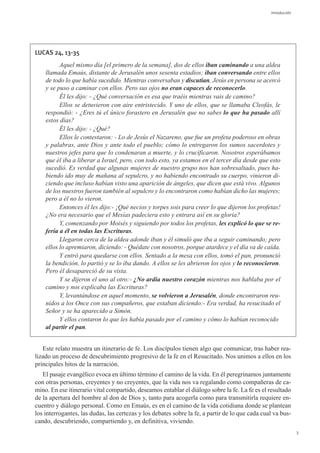 Introducción




LUCAS 24, 13-35
          Aquel mismo día [el primero de la semana], dos de ellos iban caminando a una aldea
    llamada Emaús, distante de Jerusalén unos sesenta estadios; iban conversando entre ellos
    de todo lo que había sucedido. Mientras conversaban y discutían, Jesús en persona se acercó
    y se puso a caminar con ellos. Pero sus ojos no eran capaces de reconocerlo.
          Él les dijo: - ¿Qué conversación es esa que traéis mientras vais de camino?
          Ellos se detuvieron con aire entristecido. Y uno de ellos, que se llamaba Cleofás, le
    respondió: - ¿Eres tú el único forastero en Jerusalén que no sabes lo que ha pasado allí
    estos días?
          Él les dijo: - ¿Qué?
          Ellos le contestaron: - Lo de Jesús el Nazareno, que fue un profeta poderoso en obras
    y palabras, ante Dios y ante todo el pueblo; cómo lo entregaron los sumos sacerdotes y
    nuestros jefes para que lo condenaran a muerte, y lo crucificaron. Nosotros esperábamos
    que él iba a liberar a Israel, pero, con todo esto, ya estamos en el tercer día desde que esto
    sucedió. Es verdad que algunas mujeres de nuestro grupo nos han sobresaltado, pues ha-
    biendo ido muy de mañana al sepulcro, y no habiendo encontrado su cuerpo, vinieron di-
    ciendo que incluso habían visto una aparición de ángeles, que dicen que está vivo. Algunos
    de los nuestros fueron también al sepulcro y lo encontraron como habían dicho las mujeres;
    pero a él no lo vieron.
          Entonces él les dijo:- ¡Qué necios y torpes sois para creer lo que dijeron los profetas!
    ¿No era necesario que el Mesías padeciera esto y entrara así en su gloria?
          Y, comenzando por Moisés y siguiendo por todos los profetas, les explicó lo que se re-
    fería a él en todas las Escrituras.
          Llegaron cerca de la aldea adonde iban y él simuló que iba a seguir caminando; pero
    ellos lo apremiaron, diciendo: - Quédate con nosotros, porque atardece y el día va de caída.
          Y entró para quedarse con ellos. Sentado a la mesa con ellos, tomó el pan, pronunció
    la bendición, lo partió y se lo iba dando. A ellos se les abrieron los ojos y lo reconocieron.
    Pero él desapareció de su vista.
          Y se dijeron el uno al otro:- ¿No ardía nuestro corazón mientras nos hablaba por el
    camino y nos explicaba las Escrituras?
          Y, levantándose en aquel momento, se volvieron a Jerusalén, donde encontraron reu-
    nidos a los Once con sus compañeros, que estaban diciendo:- Era verdad, ha resucitado el
    Señor y se ha aparecido a Simón.
          Y ellos contaron lo que les había pasado por el camino y cómo lo habían reconocido
    al partir el pan.


   Este relato muestra un itinerario de fe. Los discípulos tienen algo que comunicar, tras haber rea-
lizado un proceso de descubrimiento progresivo de la fe en el Resucitado. Nos unimos a ellos en los
principales hitos de la narración.
   El pasaje evangélico evoca en último término el camino de la vida. En él peregrinamos juntamente
con otras personas, creyentes y no creyentes, que la vida nos va regalando como compañeras de ca-
mino. En ese itinerario vital compartido, deseamos entablar el diálogo sobre la fe. La fe es el resultado
de la apertura del hombre al don de Dios y, tanto para acogerla como para transmitirla requiere en-
cuentro y diálogo personal. Como en Emaús, es en el camino de la vida cotidiana donde se plantean
los interrogantes, las dudas, las certezas y los debates sobre la fe, a partir de lo que cada cual va bus-
cando, descubriendo, compartiendo y, en definitiva, viviendo.
                                                                                                                3
 