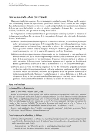 ¿No ardía nuestro corazón? (Lc 24,32)
    Carta Pastoral de los Obispos de Pamplona y Tudela, Bilbao, San Sebastián y Vitoria




    Iban caminando… iban conversando
       El comienzo del relato muestra a dos personas decepcionadas, huyendo del lugar que les ha gene-
    rado sufrimiento y frustración: esperábamos que él iba a liberar a Israel. Aun así, no todo está per-
    dido. Cabe resaltar dos elementos positivos: no va cada uno por su lado, sino que mantienen el encargo
    de Jesús que en su día les había enviado a la misión evangelizadora de dos en dos; y no se aíslan en
    su dolor y desilusión, sino que hablan de ella y de sus causas.
       La evangelización acontece en la medida en que se comparte camino y se percibe la presencia de
    Jesús como acompañante. En ese camino de la vida podemos distinguir a los principales destinatarios
    de esta Carta Pastoral:
        a) Quienes conscientemente formamos parte de la comunidad cristiana, nos adherimos plenamente
           a ella y gozamos con la experiencia de fe compartida. Hemos recorrido ya el camino de Emaús,
           probablemente en ambos sentidos y en repetidas ocasiones. Sin embargo, por resultarnos co-
           nocido, podemos también correr el riesgo de darnos por satisfechos, poco motivados para re-
           tomarlo, compartirlo y revivir la alegría del encuentro con Jesús Resucitado.
        b) Quienes se sienten decepcionados o desanimados por los sinsabores de la vida, por la propia
           falta de autenticidad, por el fracaso de justas expectativas sociales o eclesiales, por las dificul-
           tades de la evangelización, por las incoherencias de quienes formamos parte de la Iglesia o el
           débil testimonio de los creyentes. Les invitamos a ponerse en el lugar de los discípulos de
           Emaús y permitir que reverdezca en ellos la experiencia de la fe con su desbordante alegría.
        c) Quienes pasan especial necesidad y cargan con el peso del sufrimiento, golpeados duramente
           por la crisis, malheridos por tantos años de violencia, seriamente tocados en su salud, víctimas
           de amores rotos o desvanecidos, desolados por la pérdida de un ser querido, maltratados de
           tantas maneras por la vida. Queremos recordarles que en el camino de Emaús, en el de la vida
           tal como es, Jesús se hace presente cuando el horizonte parece estar más oscuro. Quienes se-
           guimos a Jesús deseamos transmitirles la cercanía y el aliento del Resucitado.


    Para profundizar
    Lectura del Nuevo Testamento
        Señor, ¿a quién vamos a acudir? - Juan 6,60-68
       Muchos de sus discípulos, al oírlo, dijeron: “Este modo de hablar es duro: ¿quién puede hacerle caso?”  Sabiendo
    Jesús que sus discípulos lo criticaban, les dijo: “¿Esto os escandaliza?, ¿y si vierais al Hijo del hombre subir adonde
    estaba antes?  El Espíritu es quien da vida; la carne no sirve para nada. Las palabras que os he dicho son espíritu y
    vida. Y, con todo, hay algunos de entre vosotros que no creen”. Pues Jesús sabía desde el principio quiénes no creían
    y quién lo iba a entregar. Y añadió: “Por eso os he dicho que nadie puede venir a mí si el Padre no se lo
    concede”. Desde entonces, muchos discípulos suyos se echaron atrás y no volvieron a ir con él.
       Entonces Jesús les dijo a los Doce: “¿También vosotros queréis marcharos?” Simón Pedro le contestó: “Señor,
    ¿a quién vamos a acudir? Tú tienes palabras de vida eterna.”

    Cuestiones para la reflexión y el diálogo
        1. El relato del evangelio de Juan se refiere a una situación que en algunos aspectos podemos comparar con la
           que vivieron los discípulos tras la muerte de Jesús. Así lo percibimos al comienzo del pasaje de los dos discí-
           pulos que caminan hacia Emaús.
              - ¿Qué semejanzas y qué diferencias aprecias en los discípulos entre ambos relatos?
              - ¿En cuál de estos dos relatos evangélicos te ves más identificado?
4
 