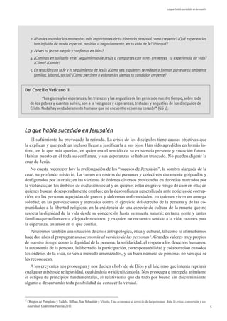 Lo que había sucedido en Jerusalén




      2. ¿Puedes recordar los momentos más importantes de tu itinerario personal como creyente? ¿Qué experiencias
         han influido de modo especial, positiva o negativamente, en tu vida de fe? ¿Por qué?
      3. ¿Vives tu fe con alegría y confianza en Dios?
      4. ¿Caminas en solitario en el seguimiento de Jesús o compartes con otros creyentes tu experiencia de vida?
         ¿Cómo? ¿Dónde?
      5. En relación con la fe y el seguimiento de Jesús ¿Cómo ves a quienes te rodean o forman parte de tu ambiente
         familiar, laboral, social? ¿Cómo perciben o valoran los demás tu condición creyente?


Del Concilio Vaticano II
              “Los gozos y las esperanzas, las tristezas y las angustias de las gentes de nuestro tiempo, sobre todo
      de los pobres y cuantos sufren, son a la vez gozos y esperanzas, tristezas y angustias de los discípulos de
      Cristo. Nada hay verdaderamente humano que no encuentre eco en su corazón” (GS 1).




Lo que había sucedido en Jerusalén
   El sufrimiento ha provocado la retirada. La crisis de los discípulos tiene causas objetivas que
la explican y que podrían incluso llegar a justificarla a sus ojos. Han sido agredidos en lo más ín-
timo, en lo que más querían, en quien era el sentido de su existencia presente y vocación futura.
Habían puesto en él toda su confianza, y sus esperanzas se habían truncado. No pueden digerir la
cruz de Jesús.
   No cuesta reconocer hoy la prolongación de los “sucesos de Jerusalén”, la sombra alargada de la
cruz, su profundo misterio. La vemos en rostros de personas y colectivos duramente golpeados y
desfigurados por la crisis; en las víctimas de órdenes diversos provocadas en decenios marcados por
la violencia; en los ámbitos de exclusión social y en quienes están en grave riesgo de caer en ella; en
quienes buscan desesperadamente empleo; en la desconfianza generalizada ante noticias de corrup-
ción; en las personas aquejadas de graves y dolorosas enfermedades; en quienes viven en amarga
soledad; en las persecuciones y atentados contra el ejercicio del derecho de la persona y de las co-
munidades a la libertad religiosa; en la existencia de una especie de cultura de la muerte que no
respeta la dignidad de la vida desde su concepción hasta su muerte natural; en tanta gente y tantas
familias que sufren cerca y lejos de nosotros; y en quien no encuentra sentido a la vida, razones para
la esperanza, un amor en el que confiar.
    Percibimos también una situación de crisis antropológica, ética y cultural, tal como lo afirmábamos
hace dos años al propugnar una economía al servicio de las personas 2. Grandes valores muy propios
de nuestro tiempo como la dignidad de la persona, la solidaridad, el respeto a los derechos humanos,
la autonomía de la persona, la libertad o la participación, corresponsabilidad y colaboración en todos
los órdenes de la vida, se ven a menudo amenazados, y un buen número de personas no ven que se
les reconozcan.
   A los creyentes nos preocupan y nos duelen el olvido de Dios y el laicismo que intenta reprimir
cualquier atisbo de religiosidad, ocultándola o ridiculizándola. Nos preocupa e interpela asimismo
el eclipse de principios fundamentales, el relativismo que da todo por bueno sin discernimiento
alguno o descartando toda posibilidad de conocer la verdad.


2
    Obispos de Pamplona y Tudela, Bilbao, San Sebastián y Vitoria, Una economía al servicio de las personas. Ante la crisis, conversión y so-
    lidaridad, Cuaresma-Pascua 2011.                                                                                                                5
 