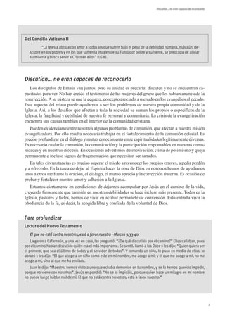Discutían... no eran capaces de reconocerlo




Del Concilio Vaticano II
          “La Iglesia abraza con amor a todos los que sufren bajo el peso de la debilidad humana, más aún, de-
   scubre en los pobres y en los que sufren la imagen de su Fundador pobre y sufriente, se preocupa de aliviar
   su miseria y busca servir a Cristo en ellos” (LG 8).




Discutían… no eran capaces de reconocerlo
   Los discípulos de Emaús van juntos, pero su unidad es precaria: discuten y no se encuentran ca-
pacitados para ver. No han creído el testimonio de las mujeres del grupo que les habían anunciado la
resurrección. A su tristeza se une la ceguera, concepto asociado a menudo en los evangelios al pecado.
Este aspecto del relato puede ayudarnos a ver los problemas de nuestra propia comunidad y de la
Iglesia. Así, a los desafíos que afectan a toda la sociedad se suman los propios o específicos de la
Iglesia, la fragilidad y debilidad de nuestra fe personal y comunitaria. La crisis de la evangelización
encuentra sus causas también en el interior de la comunidad cristiana.
   Pueden evidenciarse entre nosotros algunos problemas de comunión, que afectan a nuestra misión
evangelizadora. Por ello resulta necesario trabajar en el fortalecimiento de la comunión eclesial. Es
preciso profundizar en el diálogo y mutuo conocimiento entre espiritualidades legítimamente diversas.
Es necesario cuidar la comunión, la comunicación y la participación responsables en nuestras comu-
nidades y en nuestras diócesis. En ocasiones advertimos desmotivación, clima de pesimismo y queja
permanente e incluso signos de fragmentación que necesitan ser sanados.
   En tales circunstancias es preciso superar el miedo a reconocer los propios errores, a pedir perdón
y a ofrecerlo. En la tarea de dejar al Espíritu hacer la obra de Dios en nosotros hemos de ayudarnos
unos a otros mediante la oración, el diálogo, el mutuo aprecio y la corrección fraterna. Es ocasión de
probar y fortalecer nuestro amor y adhesión a la Iglesia.
   Estamos ciertamente en condiciones de dejarnos acompañar por Jesús en el camino de la vida,
creyendo firmemente que también en nuestras debilidades se hace incluso más presente. Todos en la
Iglesia, pastores y fieles, hemos de vivir en actitud permanete de conversión. Esto entraña vivir la
obediencia de la fe, es decir, la acogida libre y confiada de la voluntad de Dios.


Para profundizar
Lectura del Nuevo Testamento
   El que no está contra nosotros, está a favor nuestro - Marcos 9,33-40
    Llegaron a Cafarnaún, y una vez en casa, les preguntó: “¿De qué discutíais por el camino?” Ellos callaban, pues
por el camino habían discutido quién era el más importante. Se sentó, llamó a los Doce y les dijo: “Quien quiera ser
el primero, que sea el último de todos y el servidor de todos”. Y tomando un niño, lo puso en medio de ellos, lo
abrazó y les dijo: “El que acoge a un niño como este en mi nombre, me acoge a mí; y el que me acoge a mí, no me
acoge a mí, sino al que me ha enviado.
   Juan le dijo: “Maestro, hemos visto a uno que echaba demonios en tu nombre, y se lo hemos querido impedir,
porque no viene con nosotros”. Jesús respondió: “No se lo impidáis, porque quien hace un milagro en mi nombre
no puede luego hablar mal de mí. El que no está contra nosotros, está a favor nuestro.”




                                                                                                                                   7
 