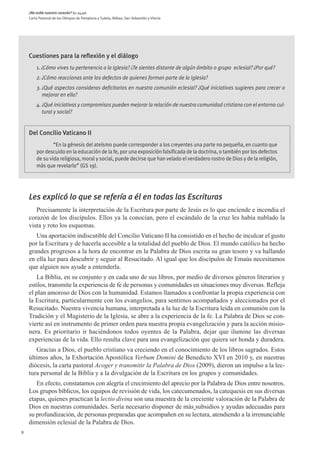 ¿No ardía nuestro corazón? (Lc 24,32)
    Carta Pastoral de los Obispos de Pamplona y Tudela, Bilbao, San Sebastián y Vitoria




    Cuestiones para la reflexión y el diálogo
        1. ¿Cómo vives tu pertenencia a la Iglesia? ¿Te sientes distante de algún ámbito o grupo eclesial? ¿Por qué?
        2. ¿Cómo reaccionas ante los defectos de quienes forman parte de la Iglesia?
        3. ¿Qué aspectos consideras deficitarios en nuestra comunión eclesial? ¿Qué iniciativas sugieres para crecer o
           mejorar en ella?
        4. ¿Qué iniciativas y compromisos pueden mejorar la relación de nuestra comunidad cristiana con el entorno cul-
           tural y social?


    Del Concilio Vaticano II
                “En la génesis del ateísmo puede corresponder a los creyentes una parte no pequeña, en cuanto que
        por descuido en la educación de la fe, por una exposición falsificada de la doctrina, o también por los defectos
        de su vida religiosa, moral y social, puede decirse que han velado el verdadero rostro de Dios y de la religión,
        más que revelarlo” (GS 19).




    Les explicó lo que se refería a él en todas las Escrituras
       Precisamente la interpretación de la Escritura por parte de Jesús es lo que enciende e incendia el
    corazón de los discípulos. Ellos ya la conocían, pero el escándalo de la cruz les había nublado la
    vista y roto los esquemas.
       Una aportación indiscutible del Concilio Vaticano II ha consistido en el hecho de inculcar el gusto
    por la Escritura y de hacerla accesible a la totalidad del pueblo de Dios. El mundo católico ha hecho
    grandes progresos a la hora de encontrar en la Palabra de Dios escrita su gran tesoro y va hallando
    en ella luz para descubrir y seguir al Resucitado. Al igual que los discípulos de Emaús necesitamos
    que alguien nos ayude a entenderla.
       La Biblia, en su conjunto y en cada uno de sus libros, por medio de diversos géneros literarios y
    estilos, transmite la experiencia de fe de personas y comunidades en situaciones muy diversas. Refleja
    el plan amoroso de Dios con la humanidad. Estamos llamados a confrontar la propia experiencia con
    la Escritura, particularmente con los evangelios, para sentirnos acompañados y aleccionados por el
    Resucitado. Nuestra vivencia humana, interpretada a la luz de la Escritura leída en comunión con la
    Tradición y el Magisterio de la Iglesia, se abre a la experiencia de la fe. La Palabra de Dios se con-
    vierte así en instrumento de primer orden para nuestra propia evangelización y para la acción misio-
    nera. Es prioritario ir haciéndonos todos oyentes de la Palabra, dejar que ilumine las diversas
    experiencias de la vida. Ello resulta clave para una evangelización que quiera ser honda y duradera.
       Gracias a Dios, el pueblo cristiano va creciendo en el conocimiento de los libros sagrados. Estos
    últimos años, la Exhortación Apostólica Verbum Domini de Benedicto XVI en 2010 y, en nuestras
    diócesis, la carta pastoral Acoger y transmitir la Palabra de Dios (2009), dieron un impulso a la lec-
    tura personal de la Biblia y a la divulgación de la Escritura en los grupos y comunidades.
       En efecto, constatamos con alegría el crecimiento del aprecio por la Palabra de Dios entre nosotros.
    Los grupos bíblicos, los equipos de revisión de vida, los catecumenados, la catequesis en sus diversas
    etapas, quienes practican la lectio divina son una muestra de la creciente valoración de la Palabra de
    Dios en nuestras comunidades. Sería necesario disponer de más subsidios y ayudas adecuadas para
    su profundización, de personas preparadas que acompañen en su lectura, atendiendo a la irrenunciable
    dimensión eclesial de la Palabra de Dios.
8
 
