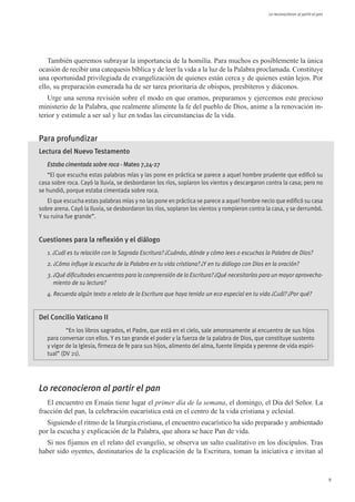 Le reconocieron al partir el pan




   También queremos subrayar la importancia de la homilía. Para muchos es posiblemente la única
ocasión de recibir una catequesis bíblica y de leer la vida a la luz de la Palabra proclamada. Constituye
una oportunidad privilegiada de evangelización de quienes están cerca y de quienes están lejos. Por
ello, su preparación esmerada ha de ser tarea prioritaria de obispos, presbíteros y diáconos.
   Urge una serena revisión sobre el modo en que oramos, preparamos y ejercemos este precioso
ministerio de la Palabra, que realmente alimente la fe del pueblo de Dios, anime a la renovación in-
terior y estimule a ser sal y luz en todas las circunstancias de la vida.


Para profundizar
Lectura del Nuevo Testamento
   Estaba cimentada sobre roca - Mateo 7,24-27
   “El que escucha estas palabras mías y las pone en práctica se parece a aquel hombre prudente que edificó su
casa sobre roca. Cayó la lluvia, se desbordaron los ríos, soplaron los vientos y descargaron contra la casa; pero no
se hundió, porque estaba cimentada sobre roca. 
   El que escucha estas palabras mías y no las pone en práctica se parece a aquel hombre necio que edificó su casa
sobre arena. Cayó la lluvia, se desbordaron los ríos, soplaron los vientos y rompieron contra la casa, y se derrumbó.
Y su ruina fue grande”.


Cuestiones para la reflexión y el diálogo
   1. ¿Cuál es tu relación con la Sagrada Escritura? ¿Cuándo, dónde y cómo lees o escuchas la Palabra de Dios?
   2. ¿Cómo influye la escucha de la Palabra en tu vida cristiana? ¿Y en tu diálogo con Dios en la oración?
   3. ¿Qué dificultades encuentras para la comprensión de la Escritura? ¿Qué necesitarías para un mayor aprovecha-
      miento de su lectura?
   4. Recuerda algún texto o relato de la Escritura que haya tenido un eco especial en tu vida ¿Cuál? ¿Por qué?


Del Concilio Vaticano II
           “En los libros sagrados, el Padre, que está en el cielo, sale amorosamente al encuentro de sus hijos
   para conversar con ellos. Y es tan grande el poder y la fuerza de la palabra de Dios, que constituye sustento
   y vigor de la Iglesia, firmeza de fe para sus hijos, alimento del alma, fuente límpida y perenne de vida espiri-
   tual” (DV 21).




Lo reconocieron al partir el pan
   El encuentro en Emaús tiene lugar el primer día de la semana, el domingo, el Día del Señor. La
fracción del pan, la celebración eucarística está en el centro de la vida cristiana y eclesial.
   Siguiendo el ritmo de la liturgia cristiana, el encuentro eucarístico ha sido preparado y ambientado
por la escucha y explicación de la Palabra, que ahora se hace Pan de vida.
  Si nos fijamos en el relato del evangelio, se observa un salto cualitativo en los discípulos. Tras
haber sido oyentes, destinatarios de la explicación de la Escritura, toman la iniciativa e invitan al


                                                                                                                                  9
 