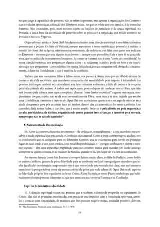 10
no que tange à capacidade de governo, não se refere às pessoas, mas apenas à organização dos Centros e
das atividades apostólicas; a função dos Diretores locais, no que se refere aos seus irmãos, é de conselho
fraterno. Não coincidem, pois, num mesmo sujeito as funções de jurisdição e de ajuda espiritual. Na
Prelazia, a única base da autoridade de governo sobre as pessoas é a jurisdição, que reside somente no
Prelado e nos seus Vigários.
O que oferece, então, o Opus Dei? Fundamentalmente, uma direção espiritual a seus fiéis e às outras
pessoas que a peçam. Os fiéis da Prelazia, porque aspiramos a nossa santificação pessoal e a realizar a
missão do Opus Dei na Igreja, não temos inconveniente, de ordinário, em falar com quem nos indicam
os Diretores – mesmo que seja alguém mais jovem –, sempre com plena liberdade e com fé na graça di-
vina, que se utiliza de instrumentos humanos. A conversa fraterna não é uma “conta de consciência”. Se
nessa direção espiritual nos perguntam alguma coisa – e, nalgumas ocasiões, pode ser bom e até neces-
sário que nos perguntem –, procederão com muita delicadeza, porque ninguém está obrigado, concreta-
mente, a dizer na Confidencia o que é matéria de confissão.
Tudo o que vos menciono, filhas e filhos meus, vos parecerá óbvio, mas quis recolhê-lo dentro do
contexto atual da sociedade, que manifesta uma particular sensibilidade pelo respeito à intimidade das
pessoas, ainda que também seja abundante, em determinados ambientes, a falta de pudor e de respeito
pela vida privada dos outros. A todos nos explicaram, pouco depois de conhecermos a Obra, que não
nos passava pela cabeça, nem agora nos passa, chamar “meu diretor espiritual” a quem nos escuta, sim-
plesmente porque, repito, não se dá esse personalismo na Obra, nem nunca se deu. Aquele que recebe
uma Confidência transmite o espírito do Opus Dei sem acréscimos: quem tem o encargo de oferecer essa
ajuda desaparece para pôr as almas face ao Senhor, dentro das características do nosso caminho. Um
caminho, dizia nosso Padre, o da Obra, que é muito amplo. Pode-se ir pela direita ou pela esquerda; a
cavalo, em bicicleta; de joelhos, engatinhando como quando éreis crianças; e também pela beirada,
sempre que não se saia do caminho36
.
O Sacramento da Reconciliação
16. Além da conversa fraterna, recorremos – de ordinário, semanalmente – a um sacerdote para re-
ceber a ajuda espiritual que está unida à Confissão sacramental. Como é bem compreensível, ajudam-nos
os confessores que se designam para os diferentes Centros, que se ordenaram para servir em primeiro
lugar às suas irmãs e aos seus irmãos, com total disponibilidade, e – porque conhecem e vivem o mes-
mo espírito – têm uma específica preparação para nos orientar, nunca para mandar. De modo análogo
comporta-se quem costuma ir ao médico de família, quando o há, em lugar de ir a um desconhecido.
Ao mesmo tempo, como São Josemaria sempre deixou muito claro, os fiéis da Prelazia, como todos
os outros católicos, gozam de plena liberdade para se confessar ou falar com qualquer sacerdote que te-
nha faculdades ministeriais: surpreender-vos-á que vos recorde esta verdade tão clara, mas me interessa
mencioná-la porque talvez possa ser menos conhecida pelos que nada sabem do Opus Dei ou do espírito
de liberdade próprio dos seguidores de Jesus Cristo. Além do mais, o nosso Padre estabeleceu que habi-
tualmente fossem pessoas diferentes as que nos atendam na conversa fraterna e na Confissão.
Espírito de iniciativa e docilidade
17. A direção espiritual requer, nas pessoas que a recebem, o desejo de progredir no seguimento de
Cristo. Elas são as primeiras interessadas em procurar esse impulso com a frequência oportuna, abrin-
do o coração com sinceridade, de maneira que lhes possam sugerir metas, assinalar possíveis desvios,
36 São Josemaria, Notas de uma meditação, 31-12-1970.
 