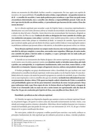 11
alentar em momentos de dificuldade, facilitar consolo e compreensão. Por isso, agem com espírito de
iniciativa e de responsabilidade. O conselho de outro cristão, e especialmente - em questões morais ou
de fé - o conselho do sacerdote, é uma ajuda poderosa para reconhecer o que Deus nos pede numa
circunstância determinada; mas o conselho não elimina a responsabilidade pessoal. Cada um de
nós é que tem de decidir em última análise, e é pessoalmente que havemos de dar contas a Deus das
nossas decisões37
.
Ao ir à direção espiritual, para secundar a ação do Espírito Santo e crescermos espiritualmente e
identificarmo-nos com Cristo, devemos cultivar as virtudes da sinceridade e da docilidade, que resumem
a atitude da alma fiel ante o Paráclito. Assim descrevia esta recomendação São Josemaria, dirigindo-se
a todos os fiéis, da Obra ou não. Conheceis de sobra as obrigações do vosso caminho de cristãos, que
vos conduzirão sem pausa e com calma à santidade; estais também precavidos contra as dificuldades,
praticamente contra todas, porque se vislumbram já desde os começos do caminho. Agora insisto em
que vos deixeis ajudar, guiar, por um diretor de almas a quem confieis todas as vossas aspirações santas e
os problemas cotidianos que possam afetar a vida interior, os descalabros que possais sofrer e as vitórias.
Nessa direção espiritual, mostrai-vos sempre muito sinceros; não vos façais nenhuma concessão
sem dizê-lo; abri por completo a vossa alma, sem medos nem vergonhas. Olhai que, de outro modo,
esse caminho tão plano e fácil de andar se complica, e o que a princípio não era nada acaba por
converter-se em nó que asfixia38
.
E, fazendo eco ao ensinamento dos Padres da Igreja e dos autores espirituais, apoiado na experiên-
cia de muitos anos de prática pastoral, insistia: se o demônio mudo se introduz numa alma, põe tudo
a perder; em contrapartida, se o expulsamos imediatamente, tudo corre bem, somos felizes, a vida
desenvolve-se retamente. Sejamos sempre selvagemente sinceros, embora com prudente educação39
.
O Senhor prodigaliza sua graça abundantemente sobre a humildade dos que recebem com visão
sobrenatural os conselhos da direção espiritual, vendo nessa ajuda a voz do Espírito Santo. Só uma doci-
lidade efetiva de coração e de mente faz possível o progresso no caminho da santidade, já que o Paráclito,
com as suas inspirações e com os conselhos dos que nos atendem, vai dando tom sobrenatural aos nos-
sos pensamentos, desejos e obras. É Ele quem nos impele a aderir à doutrina de Cristo e a assimilá-la
com profundidade; quem nos dá luz para tomarmos consciência da nossa vocação pessoal e força
para realizarmos tudo o que Deus espera de nós. Se formos dóceis ao Espírito Santo, a imagem de
Cristo ir-se-á formando cada vez mais em nós e assim iremos nos aproximando cada dia mais de
Deus Pai. Os que são conduzidos pelo Espírito de Deus, esses são filhos de Deus (Rm 8, 14)40
.
Humildade e prudência ao dar a direção espiritual
18. Detenho-me agora nas disposições daqueles que assistem a outros na direção espiritual. Ressal-
ta, em primeiro lugar, a de querer os outros como são, buscando exclusivamente seu bem. Assim, a sua
atitude será sempre positiva, otimista e alentadora. Além disso, deverá também fomentar em si mesmo a
virtude da humildade, para não perder de vista que só é um instrumento (cf. At 9, 15), de que o Senhor
deseja servir-se para a santificação das almas.
Por outra parte, cuidará de se preparar o melhor possível para exercitar a sua tarefa, conhecer os
princípios fundamentais da vida espiritual que de ordinário percorrem as almas, e duvidar prudente-
37 São Josemaria, Questões Atuais do Cristianismo, n. 93.
38 São Josemaria, Amigos de Deus, n. 15.
39 Ibid., n. 188.
40 São Josemaria, É Cristo que passa, n. 135.
 