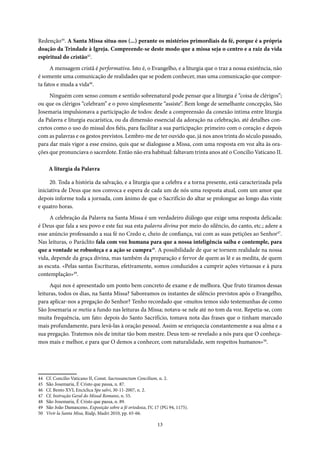 13
Redenção44
. A Santa Missa situa-nos (...) perante os mistérios primordiais da fé, porque é a própria
doação da Trindade à Igreja. Compreende-se deste modo que a missa seja o centro e a raiz da vida
espiritual do cristão45
.
A mensagem cristã é performativa. Isto é, o Evangelho, e a liturgia que o traz a nossa existência, não
é somente uma comunicação de realidades que se podem conhecer, mas uma comunicação que compor-
ta fatos e muda a vida46
.
Ninguém com senso comum e sentido sobrenatural pode pensar que a liturgia é “coisa de clérigos”;
ou que os clérigos “celebram” e o povo simplesmente “assiste”. Bem longe de semelhante concepção, São
Josemaria impulsionava a participação de todos: desde a compreensão da conexão íntima entre liturgia
da Palavra e liturgia eucarística, ou da dimensão essencial da adoração na celebração, até detalhes con-
cretos como o uso do missal dos fiéis, para facilitar a sua participação: primeiro com o coração e depois
com as palavras e os gestos previstos. Lembro-me de ter ouvido que, já nos anos trinta do século passado,
para dar mais vigor a esse ensino, quis que se dialogasse a Missa, com uma resposta em voz alta às ora-
ções que pronunciava o sacerdote. Então não era habitual: faltavam trinta anos até o Concilio Vaticano II.
A liturgia da Palavra
20. Toda a história da salvação, e a liturgia que a celebra e a torna presente, está caracterizada pela
iniciativa de Deus que nos convoca e espera de cada um de nós uma resposta atual, com um amor que
depois informe toda a jornada, com ânimo de que o Sacrifício do altar se prolongue ao longo das vinte
e quatro horas.
A celebração da Palavra na Santa Missa é um verdadeiro diálogo que exige uma resposta delicada:
é Deus que fala a seu povo e este faz sua esta palavra divina por meio do silêncio, do canto, etc.; adere a
esse anúncio professando a sua fé no Credo e, cheio de confiança, vai com as suas petições ao Senhor47
.
Nas leituras, o Paráclito fala com voz humana para que a nossa inteligência saiba e contemple, para
que a vontade se robusteça e a ação se cumpra48
. A possibilidade de que se tornem realidade na nossa
vida, depende da graça divina, mas também da preparação e fervor de quem as lê e as medita, de quem
as escuta. «Pelas santas Escrituras, efetivamente, somos conduzidos a cumprir ações virtuosas e à pura
contemplação»49
.
Aqui nos é apresentado um ponto bem concreto de exame e de melhora. Que fruto tiramos dessas
leituras, todos os dias, na Santa Missa? Saboreamos os instantes de silêncio previstos após o Evangelho,
para aplicar-nos a pregação do Senhor? Tenho recordado que «muitos temos sido testemunhas de como
São Josemaria se metia a fundo nas leituras da Missa; notava-se nele até no tom da voz. Repetia-se, com
muita frequência, um fato: depois do Santo Sacrifício, tomava nota das frases que o tinham marcado
mais profundamente, para levá-las à oração pessoal. Assim se enriquecia constantemente a sua alma e a
sua pregação. Tratemos nós de imitar tão bom mestre. Deus tem-se revelado a nós para que O conheça-
mos mais e melhor, e para que O demos a conhecer, com naturalidade, sem respeitos humanos»50
.
44 Cf. Concilio Vaticano II, Const. Sacrossanctum Concilium, n. 2.
45 São Josemaria, É Cristo que passa, n. 87.
46 Cf. Bento XVI, Encíclica Spe salvi, 30-11-2007, n. 2.
47 Cf. Instrução Geral do Missal Romano, n. 55.
48 São Josemaria, É Cristo que passa, n. 89.
49 São João Damasceno, Exposição sobre a fé ortodoxa, IV, 17 (PG 94, 1175).
50 Vivir la Santa Misa, Rialp, Madri 2010, pp. 65-66.
 