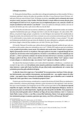 14
A liturgia eucarística
21. Nesta parte da Santa Missa, o sacerdote não se dirige principalmente aos fiéis reunidos. De fato, a
orientação espiritual e interior de todos, do sacerdote e dos fiéis, é versus Deum per Iesum Christum, vol-
tado para Deus por meio de Jesus Cristo. Na liturgia eucarística, sacerdote e povo certamente não rezam
um para o outro, mas para o único Senhor. Portanto durante a oração olham na mesma direção, para
uma imagem de Cristo na ábside, ou para uma cruz ou simplesmente para o céu, como fez o Senhor na
oração sacerdotal na noite anterior à sua Paixão51
. Como nos ajuda essa adoração comum, esse sair ao
encontro do Senhor que vem, e pôr nossos olhos na cruz do altar!
22. No Sacrifício do altar são necessárias a obediência e a piedade, intimamente unidas: são também
requisitos fundamentais para que a liturgia seja fonte e cume da vida da Igreja e de cada cristão. Obe-
diência, em primeiro lugar, porque «as palavras e os ritos litúrgicos são expressão fiel, amadurecida ao
longo dos séculos, dos sentimentos de Cristo e ensinam-nos a ter os mesmos sentimentos que Ele (cf. Flp
2, 5); conformando a nossa mente com suas palavras, elevamos ao Senhor o nosso coração»52
. Eis aqui
um fundamento profundo de por que temos de obedecer, de amar cada palavra, cada gesto, cada rubrica,
pois fazem chegar o dom de Deus, ajudam-nos a ser alter Christus, ipse Christus.
O Concilio Vaticano II recordou que a plena eficácia da liturgia depende também de que cada um,
sacerdote ou fiel, ponha a alma em consonância com a voz53
. E Bento XVI explicava que nas cerimônias,
a voz, as palavras precedem a nossa mente. De ordinário não sucede assim. Primeiro deve-se pensar e
depois o pensamento converte-se em palavra. Mas aqui a palavra vem antes. A sagrada liturgia dá-nos
as palavras; nós devemos entrar nessas palavras, encontrar a concordância com esta realidade que nos
precede (...). Esta é a primeira condição: nós mesmos devemos interiorizar a estrutura, as palavras da
liturgia, a palavra de Deus. Assim a nossa celebração será realmente celebrar “com” a Igreja: o nosso
coração alargou-se e não fazemos algo, mas estamos “com” a Igreja em colóquio com Deus54
.
Na vida de São Josemaria fundem-se de modo admirável piedade e obediência, e constituem um
exemplo de algo muito real: de nenhuma outra maneira poderemos manifestar melhor o nosso má-
ximo interesse e amor pelo Santo Sacrifício, do que observando esmeradamente até a menor das
cerimônias prescritas pela sabedoria da Igreja.
E, além do Amor, deve urgir-nos a “necessidade” de nos parecermos com Jesus Cristo, não ape-
nas interiormente, mas também externamente, movimentando-nos - nos amplos espaços do altar
cristão - com aquele ritmo e harmonia da santidade obediente, que se identifica com a vontade da
Esposa de Cristo, quer dizer, com a Vontade do próprio Cristo55
.
Gostaria que estas brevíssimas considerações a respeito da estrutura da Santa Missa nos ajudassem a
todos a fomentar o interesse pela liturgia, alimento e parte necessária da vida espiritual. Como não lem-
brar que o nosso Fundador, já no longínquo ano de 1930, escreveu que todos na Obra devem ter especial
empenho em seguir, com todo o interesse, todas e cada uma das disposições litúrgicas, mesmo as
que pareçam pouco ou nada importantes. Aquele que ama não perde um detalhe. Essas pequenezes
são uma coisa muito grande: amor. E obedecer ao Papa, até nas coisas mínimas, é amá-lo. E amar ao
Santo Padre é amar a Cristo e a sua Mãe, a nossa Mãe Santíssima, Maria. E nós apenas aspiramos a
isso: justamente porque os amamos, queremos que omnes, cum Petro, ad Iesum per Mariam56
.
51 Joseph Ratzinger-Bento XVI, Opera omnia, vol. XI, Prefácio.
52 Congregação para o Culto divino e a Disciplina dos sacramentos, Instr. Redemptionis sacramentum, 25-3-2004, n. 5.
53 Cf. Concilio Vaticano II, Const. Sacrossanctum Concilium, n. 11.
54 Bento XVI, Encontro com sacerdotes da diocese de Albano, 31-8-2006.
55 São Josemaria, Forja, n. 833.
56 São Josemaria, Apontamentos íntimos, n. 110 (17-11-1930). Cit. por D. Álvaro do Portillo, Carta, 15-10-1991.
 