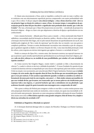 15
FORMAÇÃO NA DOUTRINA CATÓLICA
23. Quem ama sinceramente a Deus, sente-se impelido a conhecê-lo cada vez mais e melhor; não
se conforma com um relacionamento superficial; procura compreender com maior profundidade tudo
o que a Ele se refere. O afã por adquirir esta ciência teológica - a boa e firme doutrina cristã - deve-se
em primeiro lugar ao desejo de conhecer e amar a Deus. Ao mesmo tempo, é conseqüência da pre-
ocupação geral da alma fiel por descobrir o significado mais profundo deste mundo, que é obra do
Criador57
. Por isso, a formação que o Opus Dei proporciona aos seus fiéis – considerada da perspectiva
doutrinal-religiosa – dirige-se a fazer com que adquiramos a doutrina da Igreja e aprofundemos em seu
conhecimento.
Com o mesmo horizonte – olhando para Deus e para o mundo –, o bem-aventurado João Paulo II
sublinhou a necessidade atual da formação na doutrina católica. «Revela-se hoje cada vez mais urgente
a formação doutrinal dos fiéis leigos, não só pelo natural dinamismo de aprofundamento de sua fé, mas
também pela exigência de “dar a razão da esperança” que há neles, face ao mundo e aos seus graves e
complexos problemas. Tornam-se assim absolutamente necessárias uma sistemática ação de catequese,
que se graduará segundo as idades e as diversas situações de vida, e uma mais decidida promoção cristã
da cultura, como resposta aos eternos interrogantes que agitam o homem e a sociedade de hoje»58
.
Desde os começos do Opus Dei, e mesmo antes, São Josemaria mostrou um especial interesse em
que as pessoas a quem atendia espiritualmente aprofundassem na sua formação doutrinal-religiosa, por-
que cada um deve esforçar-se, na medida de suas possibilidades, por estudar a fé com seriedade e
espírito científico59
.
24. Como escrevia São Gregório Magno, «muito inútil é a piedade se falta o discernimento da
ciência»60
, e «nada é a ciência se não tem a utilidade da piedade»61
. O nosso Fundador fez questão de que
o estudo da doutrina estivesse acompanhado por uma sincera vida espiritual, pelo trato íntimo com Jesus
Cristo na oração e nos sacramentos, por uma devoção filial à Virgem Santíssima. Ensinava que a verdade
é sempre, de certo modo, algo de sagrado: dom de Deus, luz divina que nos encaminha para Aquele
que é a Luz por essência. E isto acontece especialmente quando a verdade se considera na ordem so-
brenatural: devemos pois tratá-la com respeito, com amor (...). Mais ainda: estamos persuadidos de
que essa verdade divina, que levamos, nos transcende: que as nossas palavras são insuficientes para
expressar toda a sua riqueza, e é possível inclusive que não a entendamos em sua plenitude e que
acabemos fazendo o papel de quem transmite uma mensagem sem a compreender de todo62
.
Vale a pena o esforço da Prelazia para assegurar a todos os seus fiéis e a outras muitas pessoas uma
séria preparação doutrinal; mais ainda em momentos, como os atuais, nos quais essa necessidade se ob-
serva de modo mais premente. Apresenta-se como uma gozosa realidade a afirmação do nosso Fundador
feita muitos anos atrás: a Obra inteira equivale a uma grande catequese, feita de forma viva, simples e
direta nas entranhas da sociedade civil63
.
Fidelidade ao Magistério e liberdade no opinável
25. A formação doutrinal abrange todos os campos: da Filosofia à Teologia e ao Direito Canônico,
57 São Josemaria, É Cristo que passa, n. 10.
58 João Paulo II, Exort. apost. Christifideles laici, 30-12-1988, n. 60.
59 São Josemaria, É Cristo que passa, n. 10.
60 São Gregorio Magno, Moralia, I, 32, 45 (PL 75, 517).
61 Ibid.
62 São Josemaria, Carta 24-10-1965, nn. 24-25.
63 São Josemaria, Carta 11-3-1940, n. 47.
 