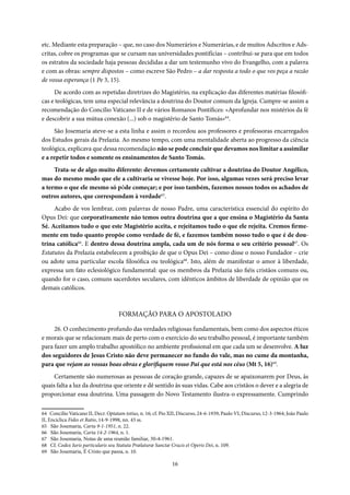 16
etc. Mediante esta preparação – que, no caso dos Numerários e Numerárias, e de muitos Adscritos e Ads-
critas, cobre os programas que se cursam nas universidades pontifícias – contribui-se para que em todos
os estratos da sociedade haja pessoas decididas a dar um testemunho vivo do Evangelho, com a palavra
e com as obras: sempre dispostos – como escreve São Pedro – a dar resposta a todo o que vos peça a razão
de vossa esperança (1 Pe 3, 15).
De acordo com as repetidas diretrizes do Magistério, na explicação das diferentes matérias filosófi-
cas e teológicas, tem uma especial relevância a doutrina do Doutor comum da Igreja. Cumpre-se assim a
recomendação do Concilio Vaticano II e de vários Romanos Pontífices: «Aprofundar nos mistérios da fé
e descobrir a sua mútua conexão (...) sob o magistério de Santo Tomás»64
.
São Josemaria ateve-se a esta linha e assim o recordou aos professores e professoras encarregados
dos Estudos gerais da Prelazia. Ao mesmo tempo, com uma mentalidade aberta ao progresso da ciência
teológica, explicava que dessa recomendação não se pode concluir que devamos nos limitar a assimilar
e a repetir todos e somente os ensinamentos de Santo Tomás.
Trata-se de algo muito diferente: devemos certamente cultivar a doutrina do Doutor Angélico,
mas do mesmo modo que ele a cultivaria se vivesse hoje. Por isso, algumas vezes será preciso levar
a termo o que ele mesmo só pôde começar; e por isso também, fazemos nossos todos os achados de
outros autores, que correspondam à verdade65
.
Acabo de vos lembrar, com palavras de nosso Padre, uma característica essencial do espírito do
Opus Dei: que corporativamente não temos outra doutrina que a que ensina o Magistério da Santa
Sé. Aceitamos tudo o que este Magistério aceita, e rejeitamos tudo o que ele rejeita. Cremos firme-
mente em tudo quanto propõe como verdade de fé, e fazemos também nosso tudo o que é de dou-
trina católica66
. E dentro dessa doutrina ampla, cada um de nós forma o seu critério pessoal67
. Os
Estatutos da Prelazia estabelecem a proibição de que o Opus Dei – como disse o nosso Fundador – crie
ou adote uma particular escola filosófica ou teológica68
. Isto, além de manifestar o amor à liberdade,
expressa um fato eclesiológico fundamental: que os membros da Prelazia são fiéis cristãos comuns ou,
quando for o caso, comuns sacerdotes seculares, com idênticos âmbitos de liberdade de opinião que os
demais católicos.
FORMAÇÃO PARA O APOSTOLADO
26. O conhecimento profundo das verdades religiosas fundamentais, bem como dos aspectos éticos
e morais que se relacionam mais de perto com o exercício do seu trabalho pessoal, é importante também
para fazer um amplo trabalho apostólico no ambiente profissional em que cada um se desenvolve. A luz
dos seguidores de Jesus Cristo não deve permanecer no fundo do vale, mas no cume da montanha,
para que vejam as vossas boas obras e glorifiquem vosso Pai que está nos céus (Mt 5, 16)69
.
Certamente são numerosas as pessoas de coração grande, capazes de se apaixonarem por Deus, às
quais falta a luz da doutrina que oriente e dê sentido às suas vidas. Cabe aos cristãos o dever e a alegria de
proporcionar essa doutrina. Uma passagem do Novo Testamento ilustra-o expressamente. Cumprindo
64 Concilio Vaticano II, Decr. Optatam totius, n. 16; cf. Pio XII, Discurso, 24-6-1939; Paulo VI, Discurso, 12-3-1964; João Paulo
II, Encíclica Fides et Ratio, 14-9-1998, nn. 43 ss.
65 São Josemaria, Carta 9-1-1951, n. 22.
66 São Josemaria, Carta 14-2-1964, n. 1.
67 São Josemaria, Notas de uma reunião familiar, 30-4-1961.
68 Cf. Codex Iuris particularis seu Statuta Prælaturæ Sanctæ Crucis et Operis Dei, n. 109.
69 São Josemaria, É Cristo que passa, n. 10.
 