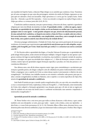 17
um mandato do Espírito Santo, o diácono Filipe dirigiu-se ao caminho que conduzia a Gaza. Transitava
por ali uma carruagem em que uma alta personagem, ministro da rainha da Etiópia, regressava ao seu
país após ter adorado a Deus em Jerusalém. Filipe aproximou-se e ouviu que lia o profeta Isaías. Então
disse-lhe: – Entendes o que lês? Ele respondeu: – Como vou entender se ninguém me explica? Rogou então a
Felipe que subisse e se sentasse junto dele (At 8, 30-31).
É tarefa dos católicos anunciar, com paz e perseverança, a boa nova de Jesus, suprimir a ignorância
religiosa por meio da difusão da doutrina revelada. O apostolado cristão - e refiro-me agora, especi-
ficamente, ao apostolado de um simples cristão, ao de um homem ou mulher que vive como outro
qualquer entre os seus iguais - é uma grande catequese em que, através do relacionamento pessoal,
de uma amizade leal e autêntica, se desperta nos outros a fome de Deus e se ajuda cada um a desco-
brir novos horizontes - com naturalidade, com simplicidade, como disse, com o exemplo de uma fé
bem vivida, com a palavra amável, mas cheia da força da verdade divina70
.
Devemos propagar ardentemente a Verdade de Cristo, fazer que outros participem do tesouro que
recebemos, de maneira que experimentem que nada há de mais formoso que ter sido atingidos, surpre-
endidos, pelo Evangelho, por Cristo. Nada mais belo que conhecê-lo e comunicar aos outros a amizade
com Ele71
.
27. No Decreto sobre o apostolado dos leigos, o Concilio Vaticano II ensina que «o apostolado não
pode atingir eficácia plena, senão através da formação múltipla e integral. Exigem-na não apenas o pro-
gresso contínuo do leigo na espiritualidade e na doutrina, mas também o conjunto variado de assuntos,
pessoas e encargos, aos quais sua atividade deve adaptar-se (...). Além da formação, comum a todos os
cristãos, muitos tipos de apostolado exigem formação específica e peculiar, em vista das pessoas e cir-
cunstâncias diferentes»72
.
Nos últimos anos, este afã de almas requereu maior vigor, para contrabalançar o secularismo que
avançou a grandes passos, até chegar a adquirir carta de cidadania em países tradicionalmente cristãos.
Voltar a impregnar com o espírito de Cristo as raízes dessas nações é precisamente o objetivo da nova
evangelização73
. Na Prelazia, esse trabalho resume-se em orientar e estimular cada pessoa, para que re-
alize a missão evangelizadora recebida no Batismo, com o espírito e os meios específicos do Opus Dei,
através do apostolado de amizade e confidência.
João Paulo II insistia em que o mundo «pede evangelizadores fiéis, em cuja vida, em comunhão com
a cruz e a ressurreição de Cristo, resplandeça a beleza do Evangelho (...). Todo batizado, como testemunha
de Cristo, deve adquirir a formação apropriada à sua situação, para que a fé não só não se esgote por
falta de cuidado em um meio tão hostil como é o ambiente secularizado, mas sustente e impulsione o
testemunho evangelizador»74
.
Apostolado pessoal de amizade e confidência
28. Nosso Senhor veio a esta terra para que todas as almas alcancem a vida eterna, e quer contar
também com seus discípulos: ut eatis, para que vades – repete a nós cristãos, como aos Apóstolos – e
deis fruto, e o vosso fruto permaneça (cf. Jo 15, 16). Portanto, filhas e filhos meus, devemos levar a sua
doutrina pelos mais diversos ambientes, já que nos interessam todas as almas para o Senhor. Mas é lógico
70 Ibid., n. 149.
71 Bento XVI, Homilia na Missa de início do ministério petrino, 24-4-2005.
72 Concilio Vaticano II, Decr. Apostolicam actuositatem, n. 28.
73 Cf. Bento XVI, Encíclica Caritas in veritate, 29-6-2009, n. 29; Discursos de 19-10-2006, 11-6-2007, 12-3-2010, 24-9-2011,
entre outros.
74 João Paulo II, Exhort. apost. Ecclesia in Europa, 28-6-2003, n. 49.
 