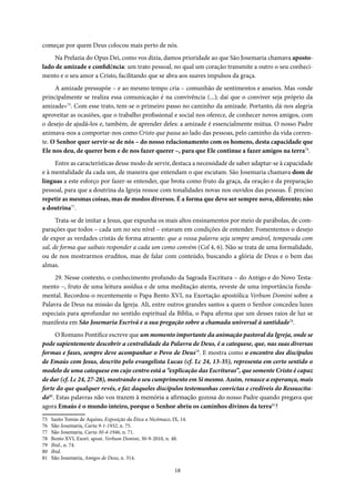 18
começar por quem Deus colocou mais perto de nós.
Na Prelazia do Opus Dei, como vos dizia, damos prioridade ao que São Josemaria chamava aposto-
lado de amizade e confidência: um trato pessoal, no qual um coração transmite a outro o seu conheci-
mento e o seu amor a Cristo, facilitando que se abra aos suaves impulsos da graça.
A amizade pressupõe – e ao mesmo tempo cria – comunhão de sentimentos e anseios. Mas «onde
principalmente se realiza essa comunicação é na convivência (...); daí que o conviver seja próprio da
amizade»75
. Com esse trato, tem-se o primeiro passo no caminho da amizade. Portanto, dá-nos alegria
aproveitar as ocasiões, que o trabalho profissional e social nos oferece, de conhecer novos amigos, com
o desejo de ajudá-los e, também, de aprender deles: a amizade é essencialmente mútua. O nosso Padre
animava-nos a comportar-nos como Cristo que passa ao lado das pessoas, pelo caminho da vida corren-
te. O Senhor quer servir-se de nós – do nosso relacionamento com os homens, desta capacidade que
Ele nos deu, de querer bem e de nos fazer querer –, para que Ele continue a fazer amigos na terra76
.
Entre as características desse modo de servir, destaca a necessidade de saber adaptar-se à capacidade
e à mentalidade da cada um, de maneira que entendam o que escutam. São Josemaria chamava dom de
línguas a este esforço por fazer-se entender, que brota como fruto da graça, da oração e da preparação
pessoal, para que a doutrina da Igreja ressoe com tonalidades novas nos ouvidos das pessoas. É preciso
repetir as mesmas coisas, mas de modos diversos. É a forma que deve ser sempre nova, diferente; não
a doutrina77
.
Trata-se de imitar a Jesus, que expunha os mais altos ensinamentos por meio de parábolas, de com-
parações que todos – cada um no seu nível – estavam em condições de entender. Fomentemos o desejo
de expor as verdades cristãs de forma atraente: que a vossa palavra seja sempre amável, temperada com
sal, de forma que saibais responder a cada um como convém (Col 4, 6). Não se trata de uma formalidade,
ou de nos mostrarmos eruditos, mas de falar com conteúdo, buscando a glória de Deus e o bem das
almas.
29. Nesse contexto, o conhecimento profundo da Sagrada Escritura – do Antigo e do Novo Testa-
mento –, fruto de uma leitura assídua e de uma meditação atenta, reveste de uma importância funda-
mental. Recordou-o recentemente o Papa Bento XVI, na Exortação apostólica Verbum Domini sobre a
Palavra de Deus na missão da Igreja. Ali, entre outros grandes santos a quem o Senhor concedeu luzes
especiais para aprofundar no sentido espiritual da Bíblia, o Papa afirma que um desses raios de luz se
manifesta em São Josemaria Escrivá e a sua pregação sobre a chamada universal à santidade78
.
O Romano Pontífice escreve que um momento importante da animação pastoral da Igreja, onde se
pode sapientemente descobrir a centralidade da Palavra de Deus, é a catequese, que, nas suas diversas
formas e fases, sempre deve acompanhar o Povo de Deus79
. E mostra como o encontro dos discípulos
de Emaús com Jesus, descrito pelo evangelista Lucas (cf. Lc 24, 13-35), representa em certo sentido o
modelo de uma catequese em cujo centro está a “explicação das Escrituras”, que somente Cristo é capaz
de dar (cf. Lc 24, 27-28), mostrando o seu cumprimento em Si mesmo. Assim, renasce a esperança, mais
forte do que qualquer revés, e faz daqueles discípulos testemunhas convictas e credíveis do Ressuscita-
do80
. Estas palavras não vos trazem à memória a afirmação gozosa do nosso Padre quando pregava que
agora Emaús é o mundo inteiro, porque o Senhor abriu os caminhos divinos da terra81
?
75 Santo Tomás de Aquino, Exposição da Ética a Nicômaco, IX, 14.
76 São Josemaria, Carta 9-1-1932, n. 75.
77 São Josemaria, Carta 30-4-1946, n. 71.
78 Bento XVI, Exort. apost. Verbum Domini, 30-9-2010, n. 48.
79 Ibid., n. 74.
80 Ibid.
81 São Josemaria, Amigos de Deus, n. 314.
 