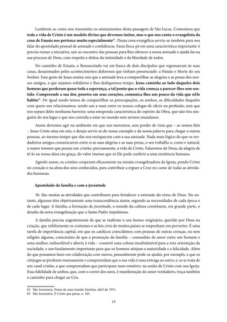19
Lembrem-se como nos transmitiu os ensinamentos desta passagem de São Lucas. Comentava que
toda a vida de Cristo é um modelo divino que devemos imitar, mas o que nos conta o evangelista da
cena de Emaús nos pertence muito especialmente82
. Dessa cena evangélica serviu-se também para nos
falar do apostolado pessoal de amizade e confidencia. Fazia finca-pé em uma característica importante: é
preciso tomar a iniciativa, sair ao encontro das pessoas para lhes oferecer a nossa amizade e ajudá-las na
sua procura de Deus, com respeito e defesa da intimidade e da liberdade de todos.
No caminho de Emaús, o Ressuscitado vai em busca de dois discípulos que regressavam às suas
casas, desanimados pelos acontecimentos dolorosos que tinham presenciado: a Paixão e Morte do seu
Senhor. Esse gesto de Jesus ensina-nos que a amizade leva a compartilhar as alegrias e as penas dos nos-
sos amigos, a que sejamos solidários e lhes dediquemos tempo. Jesus caminha ao lado daqueles dois
homens que perderam quase toda a esperança, a tal ponto que a vida começa a parecer-lhes sem sen-
tido. Compreende a sua dor, penetra em seus corações, comunica-lhes um pouco da vida que nEle
habita83
. De igual modo temos de compartilhar as preocupações, os sonhos, as dificuldades daqueles
com quem nos relacionamos, sendo um a mais entre os nossos colegas de oficio ou profissão, sem que
nos separe deles nenhuma barreira: uma estupenda característica do espírito da Obra, que não tira nin-
guém do seu lugar e que nos convida a estar no mundo sem sermos mundanos.
Assim devemos agir no ambiente em que nos movemos, sem perder de vista que – se somos fiéis
– Jesus Cristo atua em nós, e deseja servir-se do nosso exemplo e da nossa palavra para chegar a outras
pessoas, ao mesmo tempo que elas nos enriquecem com a sua amizade. Nada mais lógico do que os ver-
dadeiros amigos comunicarem entre si as suas alegrias e as suas penas, o seu trabalho e, como é natural,
o maior tesouro que possui um cristão: precisamente, a vida de Cristo. Falaremos de Deus, da alegria de
tê-lo na nossa alma em graça, do valor imenso que só Ele pode conferir a uma existência humana.
Agindo assim, os cristãos cooperam eficazmente na missão evangelizadora da Igreja, pondo Cristo
no coração e na alma dos seus conhecidos, para contribuir a erguer a Cruz no cume de todas as ativida-
des humanas.
Apostolado da família e com a juventude
30. São muitas as atividades que contribuem para fortalecer a extensão do reino de Deus. No en-
tanto, algumas têm objetivamente uma transcendência maior, segundo as necessidades de cada época e
de cada lugar. A família, a formação da juventude, o mundo da cultura constituem, em grande parte, o
desafio da nova evangelização que o Santo Padre impulsiona.
A família precisa urgentemente de que se reafirme o seu humus originário, querido por Deus na
criação, que infelizmente os costumes e as leis civis de muitos países se empenham em perverter. É uma
tarefa de importância capital, em que os católicos coincidimos com pessoas de outras crenças, ou sem
religião alguma, conscientes de que a promoção da família – comunhão de amor entre um homem e
uma mulher, indissolúvel e aberta à vida – constrói uma coluna insubstituível para a reta orientação da
sociedade, e um fundamento importante para que os homens atinjam a maturidade e a felicidade. Além
do que possamos fazer em colaboração com outros, pessoalmente pode-se ajudar, por exemplo, a que os
cônjuges se perdoem mutuamente e compreendam que a sua vida é uma entrega ao outro; e, se se trata de
um casal cristão, a que compreendam que participam num mistério: na união de Cristo com sua Igreja.
Essa fidelidade de ambos, que, com o correr dos anos, é manifestação do amor verdadeiro, traça também
o caminho para chegar ao Céu.
82 São Josemaria, Notas de uma reunião familiar, abril de 1951.
83 São Josemaria, É Cristo que passa, n. 105.
 