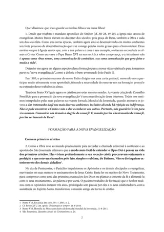 2
Introdução
Queridíssimos: que Jesus guarde as minhas filhas e os meus filhos!
1. Desde que recebeu o mandato apostólico do Senhor (cf. Mt 28, 19-20), a Igreja não cessou de
evangelizar. Muitos frutos vieram no decorrer dos séculos: pela graça de Deus, também a Obra e cada
um dos seus fiéis. Como em outras épocas, também agora está se desenvolvendo em muitos ambientes
um forte processo de descristianização que traz consigo perdas muito graves para a humanidade. Deus
enviou sempre à Igreja santos que, com a sua palavra e com o seu exemplo, souberam reconduzir as al-
mas a Cristo. Como escreveu o Papa Bento XVI na sua encíclica sobre a esperança, o cristianismo não
é apenas uma «boa nova», uma comunicação de conteúdos, mas uma comunicação que gera fatos e
muda a vida1
.
Detenho-me agora em alguns aspectos dessa formação para a nossa vida espiritual e para tomarmos
parte na “nova evangelização”, como a definiu o bem-aventurado João Paulo II.
Em 1985, o primeiro sucessor do nosso Padre dirigiu-nos uma carta pastoral, movendo-nos a par-
ticipar muito ativamente nesse apostolado, frisando a necessidade de esmerar-nos na formação pessoal e
na extensão desse trabalho às almas.
Também Bento XVI guia agora os cristãos por estas mesmas sendas. A recente criação do Conselho
Pontifício para a promoção da nova evangelização2
é uma manifestação desse interesse. Todos nos senti-
mos interpelados pelas suas palavras na recente Jornada Mundial da Juventude, quando animava os jo-
vens a dar testemunho da fé nos mais diversos ambientes, inclusive ali onde há rejeição ou indiferença.
Não se pode encontrar a Cristo e não o dar a conhecer aos outros. Portanto, não guardeis Cristo para
vós mesmos. Comunicai aos demais a alegria da vossa fé. O mundo precisa o testemunho da vossa fé,
precisa certamente de Deus3
.
FORMAÇÃO PARA A NOVA EVANGELIZAÇÃO
Como os primeiros cristãos
2. Como a Obra veio ao mundo precisamente para recordar a chamada universal à santidade e ao
apostolado, São Josemaria afirmava que o modo mais fácil de entender o Opus Dei é pensar na vida
dos primeiros cristãos. Eles viviam profundamente a sua vocação cristã; procuravam seriamente a
perfeição a que estavam chamados pelo fato, simples e sublime, do Batismo. Não se distinguiam ex-
teriormente dos demais cidadãos4
.
No dia de Pentecostes, o Paráclito impulsionou os Apóstolos e os demais discípulos a evangelizar,
reavivando em suas mentes os ensinamentos de Jesus Cristo. Basta ler os escritos do Novo Testamento,
para comprovar como uma das primeiras ocupações dos Doze era plantar a semente da fé e alimentá-la
com os seus ensinamentos, de palavra e por carta. O paciente trabalho de formação que o Senhor reali-
zou com os Apóstolos durante três anos, prolongado sem pausas por eles e os seus colaboradores, com a
assistência do Espírito Santo, transformou o mundo antigo até torná-lo cristão.
1 Bento XVI, Encíclica Spe salvi, 30-11-2007, n. 2.
2 Cf. Bento XVI, Litt. apost. Ubicumque et semper, 21-9-2010.
3 Bento XVI, Homilia na Missa conclusiva da Jornada Mundial da Juventude, 21-8-2011.
4 São Josemaria, Questões Atuais do Cristianismo, n. 24.
 