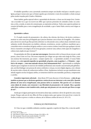 20
O trabalho apostólico com a juventude constituirá sempre um desafio vital para o mundo e para a
Igreja, porque é nesses anos que se forjam aqueles que orientarão o rumo da sociedade e a farão avançar
pelas sendas traçadas pelo Criador e Redentor.
Nesse âmbito, ganha especial relevo o apostolado da diversão e o bom uso do tempo livre. Limito-
-me a recordar-vos o que vos escrevi em 2002: que é preciso preencher de conteúdo cristão «os costu-
mes, as leis, a moda, os meios de comunicação, as expressões artísticas. Todos esses aspectos pulsam no
coração da batalha para a nova evangelização da sociedade, a que o Santo Padre convoca sem trégua os
cristãos»84
.
Apostolado e cultura
31. O amplo mundo do pensamento e da cultura, das ciências, das letras e da técnica continua a
mostrar-se como uma área privilegiada que é preciso iluminar com as luzes do Evangelho. «Os cristãos,
pois, devem ter uma fé que lhes permita enfrentar-se criticamente com a cultura atual, resistindo às suas
seduções; incidir eficazmente nos âmbitos culturais, econômicos, sociais e políticos; manifestar que a
comunhão entre os membros da Igreja católica e com os outros cristãos é mais forte que qualquer vínculo
étnico; transmitir com alegria a fé às novas gerações; construir uma cultura cristã capaz de evangelizar a
cultura mais ampla em que vivemos»85
.
Os apostolados da Obra são um mar sem margens. Queremos abrir os braços de par em par a cada
pessoa, como Cristo na Cruz. Daí nosso empenho por chegar aos que estão mais longe de Deus, como
nos ensinou São Josemaria, que amava – sempre repetiu isso – o apostolado ad fidem. O nosso Padre
alentava-nos a ter especial empenho no apostolado ad gentes, com os gentios (...). Primeiro – repe-
tirei o de sempre –, com uma amizade sincera, leal, humanamente boa86
. Aproveitando as múltiplas
relações que se originam no exercício do trabalho profissional, num mundo caracterizado pela globaliza-
ção, será fácil dialogar com pessoas de outras confissões e crenças, ou sem religião alguma, com o desejo
de suscitar nelas o desejo de conhecerem melhor a Deus. Ajudaremos inclusive aos que manifestem uma
atitude negativa em face da Igreja católica, se tentarmos tratá-los com mansidão, paciência, compreensão
e carinho.
Considero importante sobretudo – dizia Bento XVI num discurso à Cúria Romana – o fato de que
também as pessoas que se declaram agnósticas e ateias devem nos interessar a nós como fiéis. Quando
falamos de uma nova evangelização, estas pessoas talvez se assustem. Não querem ver a si mesmas
como objeto de missão, nem renunciar à sua liberdade de pensamento e de vontade. Mas a questão
sobre Deus continua a estar também neles, ainda que não possam crer em concreto que Deus se ocupe
de nós87
.
Ainda que só alguns participem em iniciativas desse tipo, sentimos o dever de apoiá-los com a nossa
oração. Porque cada um de nós, filhos de Deus na Igreja santa, quer apenas viver para levar o nome do
Senhor a todos os povos e a todas as culturas, até os últimos confins da terra (cf. At 9, 15).
FORMAÇÃO PROFISSIONAL
32. Uma vez que o trabalho ordinário constitui, segundo o espírito do Opus Dei, o eixo da santifi-
84 Carta, 28-11-2002, n. 11.
85 João Paulo II, Exhort. apost. Ecclesia in Europa, 28-6-2003, n. 50.
86 São Josemaria, Notas de uma reunião familiar, 15-4-1973.
87 Bento XVI, Discurso à Cúria Romana, 21-12-2009.
 