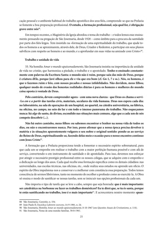 21
cação pessoal e o ambiente habitual do trabalho apostólico dos seus fiéis, compreende-se que na Prelazia
se fomente a boa preparação profissional. O estudo, a formação profissional, seja qual for, é obrigação
grave entre nós88
.
Em tempos recentes, o Magistério da Igreja abordou o tema do trabalho – e todos lemos esse ensina-
mento pensando na pregação de São Josemaria, desde 1928 – como âmbito para a procura da santidade
por parte dos fiéis leigos. Tem insistido na «formação de uma espiritualidade do trabalho, que ajude to-
dos os homens a se aproximarem, através dele, de Deus, Criador e Redentor, a participar em seus planos
salvíficos com respeito ao homem e ao mundo, e a aprofundar em suas vidas na amizade com Cristo»89
.
Trabalho e unidade de vida
33. Na homilia Amar o mundo apaixonadamente, São Josemaria insistiu na importância da unidade
de vida no cristão, que harmoniza a piedade, o trabalho e o apostolado. Tenho-o ensinado constante-
mente com palavras da Escritura Santa: o mundo não é ruim, porque saiu das mão de Deus, porque
é criatura dEle, porque Javé olhou para ele e viu que era bom (cf. Gn 1, 7 e ss.). Nós, os homens, é
que o fazemos ruim e feio, com nossos pecados e nossas infidelidades. Não duvidem, meus filhos;
qualquer modo de evasão das honestas realidades diárias é para os homens e mulheres do mundo
coisa oposta à vontade de Deus.
Pelo contrário, devem compreender agora - com uma nova clareza - que Deus os chama a servi-
-Lo em e a partir das tarefas civis, materiais, seculares da vida humana. Deus nos espera cada dia:
no laboratório, na sala de operações de um hospital, no quartel, na cátedra universitária, na fábrica,
na oficina, no campo, no seio do lar e em todo o imenso panorama do trabalho. Não esqueçamos
nunca: há algo de santo, de divino, escondido nas situações mais comuns, algo que a cada um de nós
compete descobrir (...).
Não há outro caminho, meus filhos: ou sabemos encontrar o Senhor na nossa vida de todos os
dias, ou não o encontraremos nunca. Por isso, posso afirmar que a nossa época precisa devolver à
matéria e às situações aparentemente vulgares o seu nobre e original sentido: pondo-as ao serviço
do Reino de Deus, espiritualizando-as, fazendo delas meio e ocasião para o nosso encontro contínuo
com Jesus Cristo90
.
A formação que a Prelazia proporciona tende a fomentar o necessário espírito sobrenatural, para
que cada um se empenhe em realizar o trabalho com a maior perfeição humana possível e com afã de
serviço, convertendo-o em instrumento de santidade e de apostolado. Para isso, devemos nos esforçar
por atingir o necessário prestígio profissional entre os nossos colegas, que se adquire com o empenho e
a dedicação ao longo dos anos. Cada qual recebe essa formação específica como os demais cidadãos: nas
universidades, nas escolas técnicas, nas oficinas, etc., onde realiza seus estudos ou aprende um oficio. O
espírito da Obra impulsiona-nos a conservar e a melhorar com constância essa preparação. Todos temos
consciência de sermos libérrimos, tanto no momento de escolher a profissão como ao exercitá-la. A Obra
só ensina o modo de santificar-se nessas tarefas, sem se imiscuir nas opções profissionais da cada um.
Não importa o tipo de tarefa que se leve a cabo, sempre que seja honrada: que é mais importante:
ser catedrático na Sorbonne ou fazer os trabalhos domésticos? Eu te direi que, se tu és santa, porque
te estás santificando no trabalho, isso é o mais importante91
. E acrescentava noutro momento: quan-
88 São Josemaria, Caminho, n. 334.
89 João Paulo II, Encíclica Laborem exercens, 14-9-1981, n. 24.
90 São Josemaria, Homilia Amar ao mundo apaixonadamente, 8-10-1967 (em Questões Atuais do Cristianismo, n. 114).
91 São Josemaria, Notas de uma reunião familiar, 30-8-1961.
 