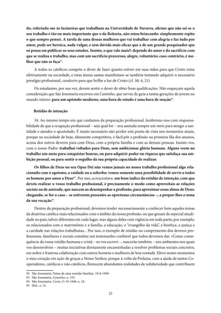 22
do, referindo-me às faxineiras que trabalham na Universidade de Navarra, afirmo que não sei se o
seu trabalho é tão ou mais importante que o da Reitoria, não estou brincando: simplesmente repito
o que sempre pensei. A tarefa de uma dessas mulheres que vai trabalhar com alegria e faz tudo por
amor, pode ser heroica, nada vulgar, e sem dúvida mais eficaz que a de um grande pesquisador que
só pensa em publicar os seus estudos. Insisto, o que vale mais?: depende do amor e do sacrifício com
que se realiza o trabalho, mas com um sacrifício prazeroso, alegre, voluntário; caso contrário, é me-
lhor que não se faça92
.
A todos os católicos compete o dever de fazer quanto estiver em suas mãos para que Cristo reine
efetivamente na sociedade, e estas ânsias santas manifestam-se também tentando adquirir o necessário
prestígio profissional, candeeiro para que brilhe a luz de Cristo (cf. Mc 4, 21).
Os estudantes, por sua vez, devem sentir o dever de obter boas qualificações. Não esqueçam aquela
consideração que São Josemaria escreveu em Caminho, que serviu de guia a tantas gerações de jovens no
mundo inteiro: para um apóstolo moderno, uma hora de estudo é uma hora de oração93
.
Retidão de intenção
34. Ao mesmo tempo em que cuidamos da preparação profissional, lembremo-nos com responsa-
bilidade de que a ocupação profissional – seja qual for – nos assinala sempre um meio para atingir a san-
tidade e atender o apostolado. É muito necessário não perder este ponto de vista nos momentos atuais,
porque na sociedade de hoje, altamente competitiva, é fácil pôr a profissão na primeira fila dos anseios,
acima dos outros deveres para com Deus, com a própria família e com as demais pessoas. Insisto-vos,
com o nosso Padre: trabalhai voltados para Deus, sem ambicionar glória humana. Alguns veem no
trabalho um meio para conquistar honras, ou para adquirir poder ou riqueza que satisfaça sua am-
bição pessoal, ou para sentir o orgulho da sua própria capacidade de realizar.
Os filhos de Deus no seu Opus Dei não vemos jamais no nosso trabalho profissional algo rela-
cionado com o egoísmo, a vaidade ou a soberba: vemos somente uma possibilidade de servir a todos
os homens por amor a Deus94
. Por isso, acrescentava: um bom índice da retidão de intenção, com que
deveis realizar o vosso trabalho profissional, é precisamente o modo como aproveitais as relações
sociais ou de amizade, que nascem ao desempenhar a profissão, para aproximar essas almas de Deus:
chegando, se for o caso – se estiverem presentes as oportunas circunstâncias –, a propor-lhes o tema
da sua vocação95
.
Dentro da preparação profissional, devemos tender necessariamente a conhecer bem aqueles temas
da doutrina católica mais relacionados com o âmbito da nossa profissão, ou que gozam de especial atuali-
dade no país; talvez diferentes em cada lugar, mas alguns deles com vigência em toda parte; por exemplo,
os relacionados com o matrimônio e a família, a educação, o “evangelho da vida”, a bioética, a justiça e
a caridade nas relações trabalhistas... Por isso, o exemplo de retidão no cumprimento dos deveres pro-
fissionais, familiares e sociais constitui um testemunho confiável que todos devemos dar. «Como conse-
quência da vossa retidão humana e cristã – eu vos escrevi –, nascerão também – nos ambientes nos quais
vos desenvolveis – muitas iniciativas diretamente encaminhadas a resolver problemas sociais concretos,
em nobre e fraterna colaboração com outros homens e mulheres de boa vontade. Elevo nestes momentos
o meu coração em ação de graças a Nosso Senhor, porque à volta da Prelazia, com a ajuda de tantos Co-
operadores, católicos e não católicos, florescem abundantes realidades de solidariedade que contribuem
92 São Josemaria, Notas de uma reunião familiar, 10-4-1969.
93 São Josemaria, Caminho, n. 335.
94 São Josemaria, Carta 15-10-1948, n. 18.
95 Ibid., n. 31.
 