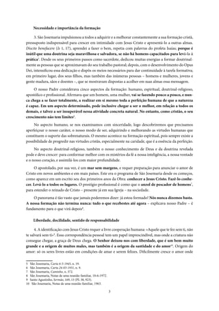 3
Necessidade e importância da formação
3. São Josemaria impulsionou a todos a adquirir e a melhorar constantemente a sua formação cristã,
pressuposto indispensável para crescer em intimidade com Jesus Cristo e apresentá-lo a outras almas.
Discite benefacere (Is 1, 17), aprendei a fazer o bem, repetia com palavras do profeta Isaías; porque é
inútil que uma doutrina seja maravilhosa e salvadora, se não há homens capacitados para levá-la à
prática5
. Desde os seus primeiros passos como sacerdote, dedicou muitas energias a formar doutrinal-
mente as pessoas que se aproximavam do seu trabalho pastoral; depois, com o desenvolvimento do Opus
Dei, intensificou essa dedicação e dispôs os meios necessários para dar continuidade à tarefa formativa;
em primeiro lugar, dos seus filhos, mas também das inúmeras pessoas – homens e mulheres, jovens e
gente madura, sãos e doentes –, que se mostravam dispostas a acolher em suas almas essa mensagem.
O nosso Padre considerava cinco aspectos da formação: humano, espiritual, doutrinal-religioso,
apostólico e profissional. Afirmava que um homem, uma mulher, vai se fazendo pouco a pouco, e nun-
ca chega a se fazer totalmente, a realizar em si mesmo toda a perfeição humana de que a natureza
é capaz. Em um aspecto determinado, pode inclusive chegar a ser o melhor, em relação a todos os
demais, e talvez a ser insuperável nessa atividade concreta natural. No entanto, como cristão, o seu
crescimento não tem limites6
.
No aspecto humano, se nos examinamos com sinceridade, logo descobriremos que precisamos
aperfeiçoar o nosso caráter, o nosso modo de ser, adquirindo e melhorando as virtudes humanas que
constituem o suporte das sobrenaturais. O mesmo acontece na formação espiritual, pois sempre existe a
possibilidade de progredir nas virtudes cristãs, especialmente na caridade, que é a essência da perfeição.
No aspecto doutrinal-religioso, também o nosso conhecimento de Deus e da doutrina revelada
pode e deve crescer: para conformar melhor com os mistérios da fé a nossa inteligência, a nossa vontade
e o nosso coração, e assimilá-los com maior profundidade.
O apostolado, por sua vez, é um mar sem margens, e requer preparação para anunciar o amor de
Cristo em novos ambientes e em mais países. Este era o programa de São Josemaria desde os começos,
como aparece em um escrito seu dos primeiros anos da Obra: conhecer a Jesus Cristo. Fazê-lo conhe-
cer. Levá-lo a todos os lugares. O prestígio profissional é como que o anzol de pescador de homens7
,
para estender o reinado de Cristo – presente já em sua Igreja – na sociedade.
O panorama é tão vasto que jamais poderemos dizer: já estou formado! Nós nunca dizemos basta.
A nossa formação não termina nunca: tudo o que recebestes até agora – explicava nosso Padre – é
fundamento para o que virá depois8
.
Liberdade, docilidade, sentido de responsabilidade
4. A identificação com Jesus Cristo requer a livre cooperação humana: «Aquele que te fez sem ti, não
te salvará sem ti»9
. Essa correspondência pessoal tem um papel imprescindível, mas onde a criatura não
consegue chegar, a graça de Deus chega. O Senhor deixou-nos com liberdade, que é um bem muito
grande e a origem de muitos males, mas também é a origem da santidade e do amor10
. Origem do
amor: só os seres livres estão em condições de amar e serem felizes. Dificilmente cresce o amor onde
5 São Josemaria, Carta 6-5-1945, n. 19.
6 São Josemaria, Carta 24-03-1931, n. 9.
7 São Josemaria, Caminho, n. 372.
8 São Josemaria, Notas de uma reunião familiar, 18-6-1972.
9 Santo Agustinho, Sermão, 169, 13 (PL 38, 923).
10 São Josemaria, Notas de uma reunião familiar, 1963.
 