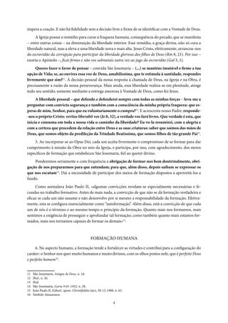 4
impera a coação. E não há fidelidade sem a decisão livre e firme de se identificar com a Vontade de Deus.
A Igreja possui o remédio para curar a fraqueza humana, consequência do pecado, que se manifesta
– entre outras coisas – na diminuição da liberdade interior. Esse remédio, a graça divina, não só cura a
liberdade natural, mas a eleva a uma liberdade nova e mais alta. Jesus Cristo, efetivamente, arrancou-nos
da escravidão da corrupção para participar da liberdade gloriosa dos filhos de Deus (Rm 8, 21). Por isso –
exorta o Apóstolo –, ficai firmes e não vos submetais outra vez ao jugo da escravidão (Gal 5, 1).
Queres fazer o favor de pensar – convida São Josemaria – (...) se manténs imutável e firme a tua
opção de Vida; se, ao ouvires essa voz de Deus, amabilíssima, que te estimula à santidade, respondes
livremente que sim?11
. A decisão pessoal da nossa resposta à chamada de Deus, na Igreja e na Obra, é
precisamente a razão da nossa perseverança. Mais ainda, essa liberdade realiza-se em plenitude, atinge
todo seu sentido, somente mediante a entrega amorosa à Vontade de Deus, como fez Jesus.
A liberdade pessoal – que defendo e defenderei sempre com todas as minhas forças – leva-me a
perguntar com convicta segurança e também com a consciência da minha própria fraqueza: que es-
peras de mim, Senhor, para que eu voluntariamente o cumpra?12
. E acrescenta nosso Padre: responde-
-nos o próprio Cristo: veritas liberabit vos (Jo 8, 32), a verdade vos fará livres. Que verdade é esta, que
inicia e consuma em toda a nossa vida o caminho da liberdade? Eu vo-la resumirei, com a alegria e
com a certeza que procedem da relação entre Deus e as suas criaturas: saber que saímos das mãos de
Deus, que somos objeto da predileção da Trindade Beatíssima, que somos filhos de tão grande Pai13
.
5. Ao incorporar-se ao Opus Dei, cada um aceita livremente o compromisso de se formar para dar
cumprimento à missão da Obra no seio da Igreja, e participa, por isso, com agradecimento, dos meios
específicos de formação que estabeleceu São Josemaria, fiel ao querer divino.
Ponderemos seriamente e com frequência a obrigação de formar-nos bem doutrinalmente, obri-
gação de nos prepararmos para que entendam; para que, além disso, depois saibam se expressar os
que nos escutam14
. Daí a necessidade de participar dos meios de formação dispostos a aproveitá-los a
fundo.
Como assinalava João Paulo II, «algumas convicções revelam-se especialmente necessárias e fe-
cundas no trabalho formativo. Antes de mais nada, a convicção de que não se dá formação verdadeira e
eficaz se cada um não assume e não desenvolve por si mesmo a responsabilidade da formação. Efetiva-
mente, esta se configura essencialmente como “autoformação”. Além disso, está a convicção de que cada
um de nós é o término e ao mesmo tempo o princípio da formação. Quanto mais nos formamos, mais
sentimos a exigência de prosseguir e aprofundar tal formação; como também quanto mais estamos for-
mados, mais nos tornamos capazes de formar os demais»15
.
FORMAÇÃO HUMANA
6. No aspecto humano, a formação tende a fortalecer as virtudes e contribui para a configuração do
caráter: o Senhor nos quer muito humanos e muito divinos, com os olhos postos nele, que é perfeito Deus
e perfeito homem16
.
11 São Josemaria, Amigos de Deus, n. 24.
12 Ibid., n. 26.
13 Ibid.
14 São Josemaria, Carta 9-01-1932, n. 28.
15 João Paulo II, Exhort. apost. Christifideles laici, 30-12-1988, n. 63.
16 Símbolo Atanasiano.
 