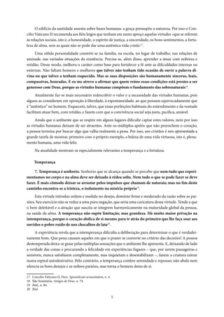5
O edifício da santidade assenta sobre bases humanas: a graça pressupõe a natureza. Por isso o Con-
cilio Vaticano II recomenda aos fiéis leigos que tenham em sumo apreço aquelas virtudes «que se referem
às relações sociais, isto é, a honestidade, o espírito de justiça, a sinceridade, os bons sentimentos, a forta-
leza de alma, sem as quais não se pode dar uma autêntica vida cristã»17
.
Uma sólida personalidade constrói-se na família, na escola, no lugar de trabalho, nas relações de
amizade, nas variadas situações da existência. Precisa-se, além disso, aprender a atuar com nobreza e
retidão. Desse modo, melhora o caráter como base para fortalecer a fé ante as dificuldades internas ou
externas. Não faltam homens e mulheres que talvez não tenham tido ocasião de ouvir a palavra di-
vina ou que talvez a tenham esquecido. Mas as suas disposições são humanamente sinceras, leais,
compassivas, honradas. E eu me atrevo a afirmar que quem reúne essas condições está prestes a ser
generoso com Deus, porque as virtudes humanas compõem o fundamento das sobrenaturais18
.
Atualmente faz-se mais necessário redescobrir o valor e a necessidade das virtudes humanas, pois
alguns as consideram em oposição à liberdade, à espontaneidade, ao que pensam equivocadamente que
é “autêntico” no homem. Esquecem, talvez, que essas perfeições habituais do entendimento e da vontade
facilitam atuar bem, com retidão, e fazem com que a convivência social seja justa, pacífica, amável.
Ainda que o ambiente que se respire em alguns lugares dificulte captar estes valores, nem por isso
as virtudes humanas deixam de ser atraentes. Ante os múltiplos apelos que não preenchem o coração,
a pessoa termina por buscar algo que valha realmente a pena. Por isso, aos cristãos é nos apresentada a
grande tarefa de mostrar, primeiro com o próprio exemplo, a beleza de uma vida virtuosa, isto é, plena-
mente humana, uma vida feliz.
Na atualidade mostram-se especialmente relevantes a temperança e a fortaleza.
Temperança
7. Temperança é senhorio. Senhorio que se alcança quando se percebe que nem tudo que experi-
mentamos no corpo e na alma deve ser deixado à rédea solta. Nem tudo o que se pode fazer se deve
fazer. É mais cômodo deixar-se arrastar pelos impulsos que chamam de naturais; mas no fim deste
caminho encontra-se a tristeza, o isolamento na miséria própria19
.
Esta virtude introduz ordem e medida no desejo, domínio firme e moderado da razão sobre as pai-
xões. Seu exercício não se reduz a uma pura negação, que seria uma caricatura dessa virtude. Tende a que
o bem deleitável e a atração que suscita se integrem harmonicamente na maturidade global da pessoa,
na saúde da alma. A temperança não supõe limitação, mas grandeza. Há muito maior privação na
intemperança, porque o coração abdica de si mesmo para ir atrás do primeiro que lhe faça soar aos
ouvidos o pobre ruído de uns chocalhos de lata20
.
A experiência revela que a intemperança dificulta a deliberação para determinar o que é verdadei-
ramente bom. Que pena causam aqueles em que o prazer se converte no critério das decisões! A pessoa
destemperada deixa-se guiar pelas múltiplas sensações que o ambiente lhe apresenta. E, deixando de lado
a verdade das coisas e procurando a felicidade em experiências fugazes – que, por serem passageiras e
sensíveis, nunca satisfazem completamente, mas inquietam e desestabilizam –, fazem a criatura entrar
numa espiral autodestrutiva. Pelo contrário, a temperança confere serenidade e repouso; não abafa nem
silencia os bons desejos e as nobres paixões, mas torna o homem dono de si.
17 Concílio Vaticano II, Decr. Apostolicam actuositatem, n. 4.
18 São Josemaria, Amigos de Deus, n. 74.
19 Ibid., n. 84.
20 Ibid.
 