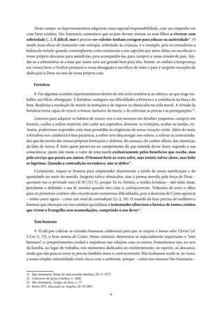 6
Neste campo, os Supernumerários adquirem uma especial responsabilidade, com seu empenho em
criar lares cristãos. São Josemaria comentava que os pais devem ensinar os seus filhos a viverem com
sobriedade (...). É difícil, mas é preciso ser valente: tenham coragem para educar na austeridade21
. O
modo mais eficaz de transmitir este enfoque, sobretudo às crianças, é o exemplo, pois só entenderão a
beleza da virtude quando contemplarem como renunciais a um capricho por amor delas, ou sacrificais o
vosso próprio descanso para atendê-las, para acompanhá-las, para cumprir a vossa missão de pais. Aju-
dai-as a administrar as coisas que usam: será um grande bem para elas. Insisto: se cuidais a temperança
em vossos lares, o Senhor premiará a vossa abnegação e sacrifício de mães e pais; e surgirão vocações de
dedicação a Deus no seio da vossa própria casa.
Fortaleza
8. Em algumas ocasiões experimentamos dentro de nós certa resistência ao esforço, ao que exige tra-
balho, sacrifício, abnegação. A fortaleza «assegura nas dificuldades a firmeza e a constância na busca do
bem. Reafirma a resolução de resistir às tentações e de superar os obstáculos na vida moral. A virtude da
fortaleza torna capaz de vencer o temor, inclusive da morte, e de enfrentar as provas e as perseguições»22
.
Lutemos para adquirir os hábitos de vencer-nos a nós mesmos em detalhes pequenos: cumprir um
horário, cuidar a ordem material, não ceder aos caprichos, dominar as irritações, acabar as tarefas, etc.
Assim, poderemos responder com mais prontidão às exigências da nossa vocação cristã. Além do mais,
a fortaleza nos conduzirá à boa paciência, a sofrer sem descarregar nos outros, a relevar as contrarieda-
des que decorrem das nossas próprias limitações e defeitos, do cansaço, do caráter alheio, das injustiças,
da falta de meios. É forte quem persevera no cumprimento do que entende dever fazer, segundo a sua
consciência; quem não mede o valor de uma tarefa exclusivamente pelos benefícios que recebe, mas
pelo serviço que presta aos outros. O homem forte às vezes sofre, mas resiste; talvez chore, mas bebe
as lágrimas. Quando a contradição recrudesce, não se dobra23
.
Certamente, requer-se firmeza para empreender diariamente a tarefa da nossa santificação e do
apostolado no meio do mundo. Surgirão talvez obstáculos, mas a pessoa movida pela força de Deus –
quoniam tua es fortitudo mea (Sl 30 [31] 5), porque Tu és, Senhor, a minha fortaleza – não teme atuar,
proclamar e defender a sua fé, mesmo quando isto exija ir contracorrente. Voltemos de novo o olhar
para os primeiros cristãos: eles encontraram numerosas dificuldades, pois a doutrina de Cristo aparecia
– então como agora – como um sinal de contradição (Lc 2, 34). O mundo de hoje precisa de mulheres e
homens que ofereçam em sua conduta quotidiana o testemunho silencioso e heroico de tantos cristãos
que vivem o Evangelho sem acomodações, cumprindo o seu dever24
.
Tom humano
9. O afã por cultivar as virtudes humanas colaborará para que se respire o bonus odor Christi (cf.
2 Cor 2, 15), o bom aroma de Cristo. Nesse contexto, demonstra-se especialmente importante o “tom
humano”, o comportamento cordial e respeitoso nas relações com os outros. Fomentemos isso no seio
da família, no lugar de trabalho, nos momentos dedicados ao entretenimento, ao esporte, ao descanso,
ainda que não poucas vezes se precise também nisso ir contracorrente. Não tenhamos medo se, às vezes,
a nossa simples naturalidade cristã choca com o ambiente, porque – como nos ensinou São Josemaria –
21 São Josemaria, Notas de uma reunião familiar, 28-11-1972.
22 Catecismo da Igreja Católica, n. 1808.
23 São Josemaria, Amigos de Deus, n. 77.
24 Bento XVI, Alocução no Ángelus, 28-10-2007.
 