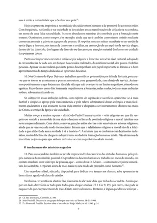 7
essa é então a naturalidade que o Senhor nos pede25
.
Hoje se apresenta imperiosa a necessidade de cuidar o tom humano e de promovê-lo ao nosso redor.
Com frequência, na família e na sociedade se descuidam essas manifestações de delicadeza na conduta,
em nome de uma falsa naturalidade. Existem abundantes maneiras de contribuir para a formação neste
terreno. O primeiro, como sempre, é o exemplo, ainda que será também conveniente insistir mediante
conversas pessoais e palestras a grupos de pessoas. O respeito no trato mútuo manifesta-se no modo de
vestir digno e honesto, nos temas de conversas e tertúlias, na promoção de um espírito de serviço alegre,
dentro do lar, da escola, dos lugares de diversão ou descanso; na atenção material dos lares e no cuidado
das pequenas coisas.
Particular importância reveste o interesse por adquirir e fomentar um sério nível cultural, adequado
às circunstâncias de cada um, em função dos estudos realizados, do ambiente social, dos gostos e hobbies
pessoais. Apenas vos recordarei que neste ponto desempenham um papel importante as leituras e o bom
aproveitamento do tempo dedicado ao oportuno descanso.
10. Nos Centros do Opus Dei e nos trabalhos apostólicos promovidos por fiéis da Prelazia, procura-
-se que os jovens se acostumem a pensar nos outros, com generosidade, com desejo de serviço. Anime-
mos positivamente a que forjem um ideal de vida que não os encerre em limites raquíticos, cômodos ou
egoístas. Recordemos como São Josemaria impulsionava a fomentar, nelas e neles, todas as suas ambições
nobres, sobrenaturalizando-as.
Se cultivarem essas ambições nobres, com espírito de superação e sacrifício, apresentar-se-á mais
factível e simples o apreço pela transcendência e pelo relevo sobrenatural desses esforços; e mais facil-
mente ajudaremos a que avancem na sua vida interior e cheguem a ser instrumentos idôneos nas mãos
de Cristo, a serviço da Igreja e da sociedade.
Muitas moças e muitos rapazes – dizia João Paulo II numa ocasião – «são exigentes no que diz res-
peito ao sentido e ao modelo de sua vida e desejam se livrar da confusão religiosa e moral. Ajudem-nos
neste empreendimento. Com efeito, as novas gerações estão abertas e são sensíveis aos valores religiosos,
ainda que às vezes seja de modo inconsciente. Intuem que o relativismo religioso e moral não dá a felici-
dade e que a liberdade sem a verdade é vã e ilusória»26
. A criatura que se conforma com horizontes redu-
zidos, muito dificilmente chegará a adquirir uma verdadeira formação humana e cristã. Não deixemos de
incentivar os jovens para que saibam enfrentar-se com os problemas deste mundo.
O tom humano dos ministros sagrados
11. Para os sacerdotes também se revela imprescindível o exercício das virtudes humanas, pela pró-
pria natureza do ministério pastoral. Os presbíteros desenvolvem o seu trabalho no meio do mundo, em
contato imediato com todo tipo de pessoas, que – como dizia D. Álvaro – «costumam ser juízes inexorá-
veis do sacerdote, e reparam antes de mais nada no seu modo de proceder como homem»27
.
Um sacerdote afável, educado, disponível para dedicar seu tempo aos demais, sabe apresentar-se
bem e fazer agradável a luta do cristão.
Nenhuma circunstância afastou São Josemaria da elevada ideia que tinha do sacerdote. Ainda que,
por um lado, deve fazer-se tudo para todos para chegar a todos (cf. 1 Cor 9, 19), por outro, não pode se
esquecer de que é representante de Jesus Cristo entre os homens. Portanto, é lógico que deva se esforçar –
25 Cf. São Josemaria, Caminho, n. 380.
26 João Paulo II, Discurso a um grupo de bispos em visita ad limina, 18-11-1999.
27 D. Álvaro del Portillo, Escritos sobre el sacerdocio, Rialp, Madri, 6ª ed. 1990, p. 24.
 
