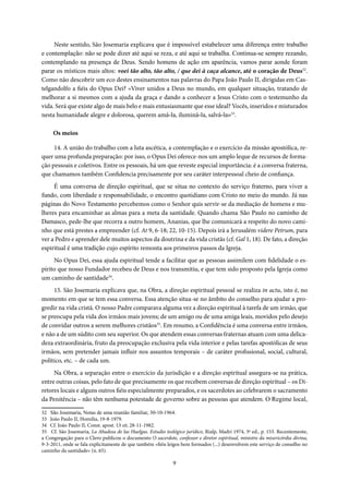 9
Neste sentido, São Josemaria explicava que é impossível estabelecer uma diferença entre trabalho
e contemplação: não se pode dizer até aqui se reza, e até aqui se trabalha. Continua-se sempre rezando,
contemplando na presença de Deus. Sendo homens de ação em aparência, vamos parar aonde foram
parar os místicos mais altos: voei tão alto, tão alto, / que dei à caça alcance, até o coração de Deus32
.
Como não descobrir um eco destes ensinamentos nas palavras do Papa João Paulo II, dirigidas em Cas-
telgandolfo a fiéis do Opus Dei? «Viver unidos a Deus no mundo, em qualquer situação, tratando de
melhorar a si mesmos com a ajuda da graça e dando a conhecer a Jesus Cristo com o testemunho da
vida. Será que existe algo de mais belo e mais entusiasmante que esse ideal? Vocês, inseridos e misturados
nesta humanidade alegre e dolorosa, querem amá-la, iluminá-la, salvá-la»33
.
Os meios
14. A união do trabalho com a luta ascética, a contemplação e o exercício da missão apostólica, re-
quer uma profunda preparação: por isso, o Opus Dei oferece-nos um amplo leque de recursos de forma-
ção pessoais e coletivos. Entre os pessoais, há um que reveste especial importância: é a conversa fraterna,
que chamamos também Confidencia precisamente por seu caráter interpessoal cheio de confiança.
É uma conversa de direção espiritual, que se situa no contexto do serviço fraterno, para viver a
fundo, com liberdade e responsabilidade, o encontro quotidiano com Cristo no meio do mundo. Já nas
páginas do Novo Testamento percebemos como o Senhor quis servir-se da mediação de homens e mu-
lheres para encaminhar as almas para a meta da santidade. Quando chama São Paulo no caminho de
Damasco, pede-lhe que recorra a outro homem, Ananias, que lhe comunicará a respeito do novo cami-
nho que está prestes a empreender (cf. At 9, 6-18; 22, 10-15). Depois irá a Jerusalém videre Petrum, para
ver a Pedro e aprender dele muitos aspectos da doutrina e da vida cristãs (cf. Gal 1, 18). De fato, a direção
espiritual é uma tradição cujo espírito remonta aos primeiros passos da Igreja.
No Opus Dei, essa ajuda espiritual tende a facilitar que as pessoas assimilem com fidelidade o es-
pírito que nosso Fundador recebeu de Deus e nos transmitiu, e que tem sido proposto pela Igreja como
um caminho de santidade34
.
15. São Josemaria explicava que, na Obra, a direção espiritual pessoal se realiza in actu, isto é, no
momento em que se tem essa conversa. Essa atenção situa-se no âmbito do conselho para ajudar a pro-
gredir na vida cristã. O nosso Padre comparava alguma vez a direção espiritual à tarefa de um irmão, que
se preocupa pela vida dos irmãos mais jovens; de um amigo ou de uma amiga leais, movidos pelo desejo
de convidar outros a serem melhores cristãos35
. Em resumo, a Confidência é uma conversa entre irmãos,
e não a de um súdito com seu superior. Os que atendem essas conversas fraternas atuam com uma delica-
deza extraordinária, fruto da preocupação exclusiva pela vida interior e pelas tarefas apostólicas de seus
irmãos, sem pretender jamais influir nos assuntos temporais – de caráter profissional, social, cultural,
político, etc. – de cada um.
Na Obra, a separação entre o exercício da jurisdição e a direção espiritual assegura-se na prática,
entre outras coisas, pelo fato de que precisamente os que recebem conversas de direção espiritual – os Di-
retores locais e alguns outros fiéis especialmente preparados, e os sacerdotes ao celebrarem o sacramento
da Penitência – não têm nenhuma potestade de governo sobre as pessoas que atendem. O Regime local,
32 São Josemaria, Notas de uma reunião familiar, 30-10-1964.
33 João Paulo II, Homilia, 19-8-1979.
34 Cf. João Paulo II, Const. apost. Ut sit, 28-11-1982.
35 Cf. São Josemaria, La Abadesa de las Huelgas. Estudio teológico jurídico, Rialp, Madri 1974, 3ª ed., p. 153. Recentemente,
a Congregação para o Clero publicou o documento O sacerdote, confessor e diretor espiritual, ministro da misericórdia divina,
9-3-2011, onde se fala explicitamente de que também «fiéis leigos bem formados (...) desenvolvem este serviço de conselho no
caminho da santidade» (n. 65).
 