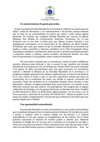 El Arzobispo
                                 de Santiago de Compostela


        Un acontecimiento de gracia para todos.

  Ya que la próxima Jornada Mundial de la Juventud se celebrará en nuestro país me
dirijo a todos los diocesanos, y no exclusivamente a los jóvenes, porque entiendo
que se trata de un acontecimiento de gracia que afecta a toda nuestra Iglesia
particular. Es evidente que cualquier Jornada Mundial que convoca la Iglesia:
Misiones, Paz, Medios de Comunicación, Enfermos, Vocaciones, etc. es una
invitación que se nos hace a todos para que fijemos nuestra atención y nos
impliquemos activamente en la consecución de los objetivos de dicha Jornada.
Permitidme por tanto que insista en que la Jornada Mundial de la Juventud nos
implica a todos: sacerdotes y diáconos; miembros de la Vida Consagrada; laicos:
catequistas y profesores, matrimonios, niños, jóvenes y ancianos; parroquias grandes
y pequeñas, rurales y urbanas, centros escolares, asociaciones laicales, así como
nuevos movimientos; en una palabra: atañe a todos los bautizados.

         Por este motivo entiendo que es esencial que a partir de ahora redoblemos
nuestros esfuerzos para informar y dar a conocer lo que significa esta Jornada
Mundial de la Juventud así como el mensaje que el Santo Padre nos envió el pasado
6 de agosto de 2010 convocándonos para este gran encuentro. Es conveniente
conocer y difundir la Historia de las Jornadas Mundiales de la Juventud y el
programa teológico-pastoral de las mismas, explicando que se trata de una fiesta de
la fe cuyo centro es Cristo y que es una rica experiencia eclesial que busca la
construcción de la civilización del amor, sin olvidar el aspecto vocacional del
encuentro. Todos los miembros de la comunidad cristiana tienen derecho a estar
informados. Aunque en alguna parroquia haya pocos jóvenes o no puedan ir por
diferentes motivos, hay que motivar a la participación. Me imagino que en alguna
celebración de domingo y con los grupos de jóvenes se abordará este tema. También
se debe introducir a diario, ya desde ahora, alguna petición “por los jóvenes y por los
frutos pastorales y espirituales de la próxima JMJ Madrid 2011”. Incluso se podría ver la
forma de ayudar económicamente a los jóvenes que realmente lo necesiten para que
puedan desplazarse a Madrid.

        Una oportunidad extraordinaria.

        Una Jornada Mundial con estas características es una ocasión extraordinaria
que no podemos desaprovechar en nuestra pastoral ordinaria. De entrada nos ayuda
a pensar y analizar cómo es nuestro trabajo con los jóvenes y si estamos
respondiendo al reto que supone la evangelización de los mismos. En la Visita
pastoral compruebo la desazón de muchos padres y abuelos que, habiendo
sembrado la semilla de la fe ven que ésta se marchita en el corazón de sus hijos y
nietos por muy diversos motivos. Todos constatamos que cada año que pasa se hace
cada vez más difícil tender puentes y establecer contacto con los jóvenes. Ante las
 