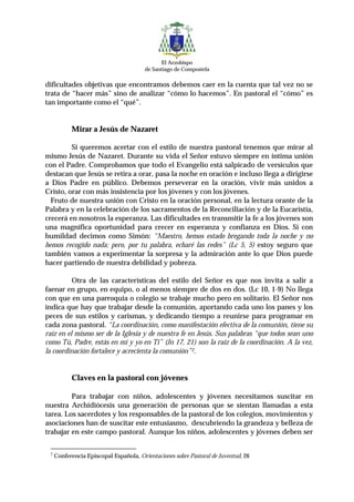 El Arzobispo
                                        de Santiago de Compostela

dificultades objetivas que encontramos debemos caer en la cuenta que tal vez no se
trata de “hacer más” sino de analizar “cómo lo hacemos”. En pastoral el “cómo” es
tan importante como el “qué”.


           Mirar a Jesús de Nazaret

         Si queremos acertar con el estilo de nuestra pastoral tenemos que mirar al
mismo Jesús de Nazaret. Durante su vida el Señor estuvo siempre en íntima unión
con el Padre. Comprobamos que todo el Evangelio está salpicado de versículos que
destacan que Jesús se retira a orar, pasa la noche en oración e incluso llega a dirigirse
a Dios Padre en público. Debemos perseverar en la oración, vivir más unidos a
Cristo, orar con más insistencia por los jóvenes y con los jóvenes.
  Fruto de nuestra unión con Cristo en la oración personal, en la lectura orante de la
Palabra y en la celebración de los sacramentos de la Reconciliación y de la Eucaristía,
crecerá en nosotros la esperanza. Las dificultades en transmitir la fe a los jóvenes son
una magnífica oportunidad para crecer en esperanza y confianza en Dios. Si con
humildad decimos como Simón: “Maestro, hemos estado bregando toda la noche y no
hemos recogido nada; pero, por tu palabra, echaré las redes” (Lc 5, 5) estoy seguro que
también vamos a experimentar la sorpresa y la admiración ante lo que Dios puede
hacer partiendo de nuestra debilidad y pobreza.

          Otra de las características del estilo del Señor es que nos invita a salir a
faenar en grupo, en equipo, o al menos siempre de dos en dos. (Lc 10, 1-9) No llega
con que en una parroquia o colegio se trabaje mucho pero en solitario. El Señor nos
indica que hay que trabajar desde la comunión, aportando cada uno los panes y los
peces de sus estilos y carismas, y dedicando tiempo a reunirse para programar en
cada zona pastoral. “La coordinación, como manifestación efectiva de la comunión, tiene su
raíz en el mismo ser de la Iglesia y de nuestra fe en Jesús. Sus palabras “que todos sean uno
como Tú, Padre, estás en mí y yo en Ti” (Jn 17, 21) son la raíz de la coordinación. A la vez,
la coordinación fortalece y acrecienta la comunión”2.


           Claves en la pastoral con jóvenes

         Para trabajar con niños, adolescentes y jóvenes necesitamos suscitar en
nuestra Archidiócesis una generación de personas que se sientan llamadas a esta
tarea. Los sacerdotes y los responsables de la pastoral de los colegios, movimientos y
asociaciones han de suscitar este entusiasmo, descubriendo la grandeza y belleza de
trabajar en este campo pastoral. Aunque los niños, adolescentes y jóvenes deben ser

 2
     Conferencia Episcopal Española, Orientaciones sobre Pastoral de Juventud, 26
 