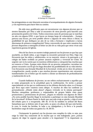 El Arzobispo
                               de Santiago de Compostela

los protagonistas en este itinerario necesitan el acompañamiento de alguien formado
y con experiencia para hacer bien su camino.

         Ha sido muy gratificante para mí encontrarme con algunos jóvenes que se
sienten llamados por Dios a salir al encuentro de otros jóvenes para hacerles una
presentación positiva de Cristo. Todos conocemos casos de personas que se marchan
un año con alguna ONG, o que hacen un tiempo largo de voluntariado… Aunque
parezca una locura ¿no sería posible ofrecer a algunos de estos chicos o chicas, la
posibilidad de que dediquen un año de su vida a formarse e implicarse a tareas
diocesanas de primera evangelización? Estoy convencido de que entre nosotros hay
jóvenes dispuestos a entregarle al Señor un año de su vida para que otros vivan una
experiencia gozosa de Iglesia.

        Otra de las claves en nuestro trabajo pastoral con los jóvenes es que hay que
ayudarles, ya desde niños, a que tengan su encuentro personal con Dios. Oigo con
frecuencia que los niños y adolescentes, en su mayoría, vienen a la parroquia y al
colegio sin haber recibido un primer anuncio explícito y vivencial de Cristo. Es
urgente caer en la cuenta que en nuestras celebraciones y catequesis hay muchos que
no conocen a Cristo. Aunque estén dentro de un proceso catequético, necesitan ese
primer encuentro con Él que les haga descubrir las posibilidades de su vida interior.
Con frecuencia una Jornada Mundial de la Juventud, vivida así en clave de primera
evangelización, puede ayudar a que muchos jóvenes experimenten este encuentro
transformador con el Señor que les motive a iniciar un itinerario de profundización
y maduración de su fe.

         Cuando hablamos de jóvenes, no me refiero exclusivamente a aquellos que
se están preparando en la actualidad para la confirmación. Os invito a pensar
especialmente en los que se confirmaron en los últimos dieciocho años; es el tiempo
que llevo aquí entre vosotros como obispo. A muchos de ellos los confirmé yo
personalmente. ¿Dónde están ahora? ¿Siguen viviendo en la misma parroquia?
Muchos catequistas, profesores y responsables de grupos habéis visto pasar
promociones y promociones de jóvenes. ¿Seguís en relación con algunos de ellos?
¿No sería posible hacerles llegar la invitación a participar en esta Jornada Mundial
de la Juventud? Al Buen Pastor le duele que una sola oveja se pierda, y deja el resto
del rebaño para ir a recuperarla. (Mt 18, 12-13) Es también la actitud del Buen
Samaritano que se detiene ante el que sufre, se pone a la altura del que está herido,
lo cura, le venda las heridas, lo sube a su cabalgadura y lo lleva a la posada
haciéndose cargo de todos sus gastos (Lc 10, 30-37).

        Ciertamente la pastoral con los jóvenes nos complica la vida; es más ¡nos
exige la vida! Soy consciente de lo mucho que se está trabajando, pero ¿somos
capaces de dejar lo urgente para atender a lo importante? Y lo importante es
 