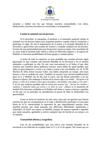 El Arzobispo
                                     de Santiago de Compostela

escuchar y hablar con los que forman nuestras comunidades. Los niños,
adolescentes y jóvenes necesitan ser escuchados y acompañados.


          Cuidar la amistad con los jóvenes

         Si el sacerdote, el catequista, el profesor o el animador pastoral cuidan la
amistad con los jóvenes habrá una respuesta positiva cuando surja la invitación a
participar en algo. De ahí la importancia de ir juntos a la Jornada Mundial de la
Juventud y aprovechar esta ocasión de conocer y entablar amistad con los jóvenes.
Se trata de una oportunidad para que los jóvenes conozcan mejor a los sacerdotes de
su zona, surja la amistad entre chicos y chicas de diferentes lugares y, al regreso de
Madrid, se concreten posibilidades de hacer grupo y caminar juntos.

          A pesar de todo lo expuesto, es muy probable que muchos jóvenes sigan
ignorando en qué consiste esta Jornada Mundial de la Juventud y no se sientan
animados a participar en ella. En este caso nuevamente es el Señor el que abre
caminos que nosotros ahora podemos recorrer. Jesús habla de aquel hombre que
daba un gran banquete y envió a su criado a avisar a los convidados. (Lc 14, 15-24)
Muchos de ellos tenían excusas reales: uno había comprado un campo, otro unos
bueyes y otro se acababa de casar. También en nuestro caso oiremos justificaciones
para no ir a Madrid: me ha ido mal el curso, son las fiestas patronales o no me
alcanza el dinero. Sin embargo el dueño de la casa le dijo a su criado: “Sal aprisa a las
plazas, y calles de la ciudad y tráete aquí a los pobres, a los lisiados, a los ciegos y a los cojos”.
Y al ver que todavía quedaba sitio lo envía por tercera vez: “Sal por los caminos y
senderos, e insísteles hasta que entren y se llene mi casa”. ¡Ahora es el momento de
insistir! Si lo hacemos confiados en la Palabra del Señor y vamos a buscar a aquellos
en los que en un principio no pensábamos la gracia de Dios se desbordará con
generosidad.

         Como os decía al comienzo de esta carta, claro que me gustaría que fueran
muchos los que me acompañaran en el viaje a Madrid para participar en esta gran
fiesta de la fe, manteniendo la esperanza de que especialmente puedan venir
aquellos jóvenes que están pasando por diferentes dificultades espirituales y
materiales. El Señor nos espera en Madrid, aunque de manera especial a aquellos
que están cansados, agobiados o sufren cualquier tipo de herida en su cuerpo o en
su espíritu.

          Comunidad abierta y acogedora.

       Una de las posibilidades que nos ofrece esta Jornada Mundial de la
Juventud es ser Diócesis de acogida entre el 11 y el 15 de agosto. Me consta que en
 