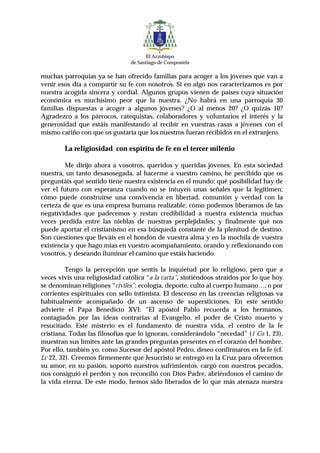 El Arzobispo
                                de Santiago de Compostela

muchas parroquias ya se han ofrecido familias para acoger a los jóvenes que van a
venir esos día a compartir su fe con nosotros. Si en algo nos caracterizamos es por
nuestra acogida sincera y cordial. Algunos grupos vienen de países cuya situación
económica es muchísimo peor que la nuestra. ¿No habrá en una parroquia 30
familias dispuestas a acoger a algunos jóvenes? ¿O al menos 20? ¿O quizás 10?
Agradezco a los párrocos, catequistas, colaboradores y voluntarios el interés y la
generosidad que estáis manifestando al recibir en vuestras casas a jóvenes con el
mismo cariño con que os gustaría que los nuestros fueran recibidos en el extranjero.

        La religiosidad con espíritu de fe en el tercer milenio

         Me dirijo ahora a vosotros, queridos y queridas jóvenes. En esta sociedad
nuestra, un tanto desasosegada, al hacerme a vuestro camino, he percibido que os
preguntáis qué sentido tiene nuestra existencia en el mundo; qué posibilidad hay de
ver el futuro con esperanza cuando no se intuyen unas señales que la legitimen;
cómo puede construirse una convivencia en libertad, comunión y verdad con la
certeza de que es una empresa humana realizable; cómo podemos liberarnos de las
negatividades que padecemos y restan credibilidad a nuestra existencia muchas
veces perdida entre las nieblas de nuestras perplejidades; y finalmente qué nos
puede aportar el cristianismo en esa búsqueda constante de la plenitud de destino.
Son cuestiones que lleváis en el hondón de vuestra alma y en la mochila de vuestra
existencia y que hago mías en vuestro acompañamiento, orando y reflexionando con
vosotros, y deseando iluminar el camino que estáis haciendo.

         Tengo la percepción que sentís la inquietud por lo religioso, pero que a
veces vivís una religiosidad católica “a la carta”, sintiéndoos atraídos por lo que hoy
se denominan religiones “civiles”: ecología, deporte, culto al cuerpo humano…, o por
corrientes espirituales con sello intimista. El descenso en las creencias religiosas va
habitualmente acompañado de un ascenso de supersticiones. En este sentido
advierte el Papa Benedicto XVI: “El apóstol Pablo recuerda a los hermanos,
contagiados por las ideas contrarias al Evangelio, el poder de Cristo muerto y
resucitado. Este misterio es el fundamento de nuestra vida, el centro de la fe
cristiana. Todas las filosofías que lo ignoran, considerándolo “necedad” (1 Co 1, 23),
muestran sus límites ante las grandes preguntas presentes en el corazón del hombre.
Por ello, también yo, como Sucesor del apóstol Pedro, deseo confirmaros en la fe (cf.
Lc 22, 32). Creemos firmemente que Jesucristo se entregó en la Cruz para ofrecernos
su amor; en su pasión, soportó nuestros sufrimientos, cargó con nuestros pecados,
nos consiguió el perdón y nos reconcilió con Dios Padre, abriéndonos el camino de
la vida eterna. De este modo, hemos sido liberados de lo que más atenaza nuestra
 