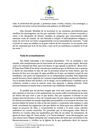 El Arzobispo
                                        de Santiago de Compostela

vida: la esclavitud del pecado, y podemos amar a todos, incluso a los enemigos, y
compartir este amor con los hermanos más pobres y en dificultad”3.

          Esta Jornada Mundial de la Juventud es un momento providencial para
clarificar los interrogantes con los que camináis. Cristo viene a vuestro encuentro y
como a los discípulos de Emaús, también os pregunta qué conversación traéis
mientras venís de camino. Es una llamada a romper el individualismo religioso y
tratar de vivir la fe en Cristo compartiéndola con la comunidad de creyentes. “Cada
creyente es como un eslabón en la gran cadena de los creyentes. Yo no puedo creer
sin ser sostenido por la fe de los otros, y por mi fe yo contribuyo a sostener la fe de
los otros”4.


           Nada de acomodamiento

         San Pablo exhortaba a los romanos diciéndoles: “No os amoldéis a este
mundo, sino transformaos por la renovación de la mente, para que sepáis discernir
cual es la voluntad de Dios, qué es lo bueno, lo que agrada, lo perfecto” (Rom 12,2).
El Papa Juan Pablo II les decía a los jóvenes austriacos que no hicieran caso a quienes
a diario les inyectaban la idea de que la juventud actual no tenía futuro, que los
jóvenes de hoy son una gota de agua perdida en el mar, un número casual de una
estadística, una parte sin importancia en la computadora mundial. Esta impresión
puede llevaros a hacer dejación de vuestras responsabilidades con placeres efímeros,
con el mundo ficticio del alcohol y de la droga, con la indiferencia o también con la
violencia, viendo a veces la muerte como una aparente y última solución. Toda
persona humana es mucho más y trasciende esas realidades dramáticas.

         Es posible que los jóvenes tengáis que vivir más cuesta arriba que nunca,
pero quienes se atrevan a vivir audazmente esa cuesta arriba encontrarán en la cima
un futuro del que vivir y por el que luchar. Dar por supuesto el fracaso es una
trampa para los jóvenes y sirve de coartada para los que optan por la mediocridad.
No hemos inventado un mundo imposible para justificar en él nuestras derrotas. Los
jóvenes habéis de tomar la vida en las dos manos y construirla cada mañana y cada
tarde, recordando las exigencias a las que debéis ser fieles para una calidad de vida
según el proyecto de Dios, y reconociendo la verdad y el amor como criterios
auténticos en vuestra actuación. No permitáis que el interrogante sobre Dios se
disuelva en vuestra alma tan quebradiza por falta de un ideal, de entusiasmo, de
ganas de hacer algo. El “hacia arriba” y el “hacia adelante”, lema del peregrino, son
una misma tarea. Dejaos interpelar por compromisos elevados que encontráis en las
Bienaventuranzas y vividlos en la Iglesia de la que podríamos decir de manera
 3
     Mensaje para la XXVI Jornada Mundial de la Juventud, 3.
 4
     Catecismo de la Iglesia católica, 166.
 