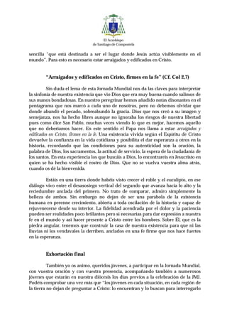 El Arzobispo
                                de Santiago de Compostela

sencilla “que está destinada a ser el lugar donde Jesús actúa visiblemente en el
mundo”. Para esto es necesario estar arraigados y edificados en Cristo.


        “Arraigados y edificados en Cristo, firmes en la fe” (Cf. Col 2,7)

         Sin duda el lema de esta Jornada Mundial nos da las claves para interpretar
la sinfonía de nuestra existencia que vio Dios que era muy buena cuando salimos de
sus manos bondadosas. En nuestro peregrinar hemos añadido notas disonantes en el
pentagrama que nos marcó a cada uno de nosotros, pero no debemos olvidar que
donde abundó el pecado, sobreabundó la gracia. Dios que nos creó a su imagen y
semejanza, nos ha hecho libres aunque no ignoraba los riesgos de nuestra libertad
pues como dice San Pablo, muchas veces viendo lo que es mejor, hacemos aquello
que no deberíamos hacer. En este sentido el Papa nos llama a estar arraigados y
edificados en Cristo, firmes en la fe. Una existencia vivida según el Espíritu de Cristo
devuelve la confianza en la vida cotidiana y posibilita el dar esperanza a otros en la
historia, recordando que las condiciones para su autenticidad son la oración, la
palabra de Dios, los sacramentos, la actitud de servicio, la espera de la ciudadanía de
los santos. En esta experiencia los que buscáis a Dios, lo encontrareis en Jesucristo en
quien se ha hecho visible el rostro de Dios. Que no se vuelva vuestra alma atrás,
cuando os dé la bienvenida.

         Estáis en una tierra donde habéis visto crecer el roble y el eucalipto, en ese
diálogo vivo entre el desasosiego vertical del segundo que avanza hacia lo alto y la
reciedumbre anclada del primero. No trato de comparar, admiro simplemente la
belleza de ambos. Sin embargo no dejan de ser una parábola de la existencia
humana en perenne crecimiento, abierta a toda oscilación de la historia y capaz de
rejuvenecerse desde su interior. La fidelidad acendrada por el dolor y la paciencia
pueden ser realidades poco brillantes pero si necesarias para dar expresión a nuestra
fe en el mundo y así hacer presente a Cristo entre los hombres. Sobre Él, que es la
piedra angular, tenemos que construir la casa de nuestra existencia para que ni las
lluvias ni los vendavales la derriben, anclados en una fe firme que nos hace fuertes
en la esperanza.


        Exhortación final

          También yo os animo, queridos jóvenes, a participar en la Jornada Mundial,
con vuestra oración y con vuestra presencia, acompañando también a numerosos
jóvenes que estarán en nuestra diócesis los días previos a la celebración de la JMJ.
Podéis comprobar una vez más que “los jóvenes en cada situación, en cada región de
la tierra no dejan de preguntar a Cristo: lo encuentran y lo buscan para interrogarlo
 