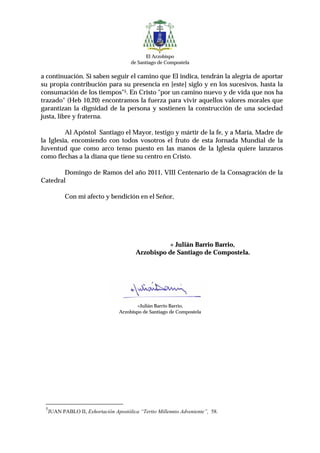 El Arzobispo
                                        de Santiago de Compostela

a continuación. Si saben seguir el camino que El indica, tendrán la alegría de aportar
su propia contribución para su presencia en [este] siglo y en los sucesivos, hasta la
consumación de los tiempos"5. En Cristo "por un camino nuevo y de vida que nos ha
trazado" (Heb 10,20) encontramos la fuerza para vivir aquellos valores morales que
garantizan la dignidad de la persona y sostienen la construcción de una sociedad
justa, libre y fraterna.

         Al Apóstol Santiago el Mayor, testigo y mártir de la fe, y a María, Madre de
la Iglesia, encomiendo con todos vosotros el fruto de esta Jornada Mundial de la
Juventud que como arco tenso puesto en las manos de la Iglesia quiere lanzaros
como flechas a la diana que tiene su centro en Cristo.

        Domingo de Ramos del año 2011, VIII Centenario de la Consagración de la
Catedral

            Con mi afecto y bendición en el Señor,




                                                    + Julián Barrio Barrio,
                                          Arzobispo de Santiago de Compostela.




                                          +Julián Barrio Barrio,
                                   Arzobispo de Santiago de Compostela




 5
     JUAN PABLO II, Exhortación Apostólica “Tertio Millennio Adveniente”, 58.
 