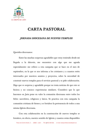 EL OBISPO DE JAÉN
CARTA PASTORAL
JORNADA DIOCESANA DE NUEVOS TEMPLOS
Queridos diocesanos:
Entre las muchas sorpresas agradables que estoy teniendo desde mi
llegada a la diócesis, me encuentro con algo que me agrada
especialmente: me refiero a esta campaña que se hace en el mes de
septiembre, en la que se nos informa a los cristianos y a cuantos estén
interesados por nuestros asuntos y proyectos, sobre la necesidad de
construir nuevos templos para el servicio pastoral y se pide colaboración.
Digo que es sorpresa y agradable porque no tenía noticias de que esto se
hiciera y no conozco experiencias similares. Considero que lo que
hacemos en Jaén pone en valor la comunión diocesana entre todos los
fieles: sacerdotes, religiosos y laicos. Se practica con esta campaña la
comunión cristiana de bienes y se fortalece la pertenencia de todos a una
misma Iglesia diocesana.
Con esta colaboración en la construcción de nuevos templos se
fortalece, en efecto, nuestro sentido de Iglesia y cuantos están disponibles
Plaza de Santa María, 2 . 23002 – Jaén . Tfno.: 953 230 036 . e-mail: obispo@diocesisdejaen.es1
 