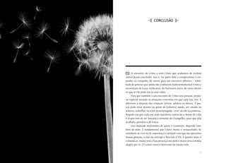 CARTA PASTORAL “CRISTO EM VÓS: A ESPERANÇA DA GLÓRIA”




                                                                            I conclusÃO J




                                                         49 	 O encontro de Cristo e com Cristo que acabamos de realizar
                                                        nunca ficará concluído. Isto é, faz parte dele o compromisso e em-
                                                        penho na conquista de outros para um encontro idêntico  sobre-
                                                                                                              — 
                                                        tudo de pessoas que ainda não conhecem (suficientemente) Cristo e
                                                        necessitam da força vivificante, do horizonte novo, do rumo decisi-
                                                        vo que só Ele pode dar às suas vidas.
                                                             Para que também o seu encontro de Cristo seja pessoal, preste-
                                                        -se especial atenção às situações concretas em que cada um vive. É
                                                        diferente a situação das crianças, jovens, adultos ou idosos. A pes-
                                                        soa pode estar doente ou gozar de (relativa) saúde, ser casada ou
                                                        solteira, trabalhar ou estar desempregada, viver ou não na pobreza…
                                                        Naquilo em que cada um mais manifeste carências e desejo de vida,
                                                        é aí que tem de ser lançada a semente do Evangelho, para que seja
                                                        acolhida, germine e dê frutos.
                                                             Isso depende muitíssimo de quem o transmite, depende tam-
                                                        bém de mim. É fundamental que Cristo, morto e ressuscitado, Se
                                                        manifeste ao vivo na fé, esperança e caridade com que me aproximo
                                                        dessas pessoas, a elas me entrego e lhes falo d’Ele. E quanto mais O
                                                        comunicar, maior será a Sua presença em mim e maior será a minha
                                                        alegria por tê-l’O como rumo e horizonte da minha vida.


70                                                                                                                        71
 