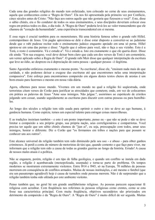 Cada uma das grandes religiões do mundo tem enfatizado, tem colocado no cerne de seus ensinamentos,
aquela que conhecemos como a “Regra de Ouro". Ela nos foi apresentada pela primeira vez por Confúcio,
cinco séculos antes de Cristo: "Não faça aos outros aquilo que não gostaria que fizessem a você". Este, disse
o sábio chinês, era o fio condutor de todos os seus ensinamentos, e seus discípulos deveriam colocar essa
regra em prática todos os dias, o dia todo. A "Regra de Ouro" poderia levá-los ao valor transcendente que ele
chamou de "coração da humanidade", uma experiência transcendental em si mesma.

E essa regra é crucial também para os monoteísmos. Há uma história famosa sobre o grande rabi Hillel,
contemporâneo de Jesus. Um pagão aproximou-se dele e disse estar disposto a converter-se ao judaísmo
desde que o rabi pudesse recitar todo o ensinamento judaico enquanto apoiado em uma só perna. Hillel
apoiou-se em uma das pernas e disse: "Aquilo que é odioso para você, não o faça a seu vizinho. Esta é a
Torá, o resto é comentário. Vá e estude-a". Vá e estude-a. Isto era exatamente o que ele queria dizer. Disse
ele ainda: "Em sua exegese, você deve deixar bem claro que cada um dos versos da Torá é um comentário,
um verniz aplicado sobre a Regra de Ouro". O grande rabi Meir disse que qualquer interpretação da escritura
que leve ao ódio, ao desprezo ou à depreciação de outra pessoa - qualquer pessoa - é ilegítima.

Santo Agostinho enfatizou exatamente o mesmo ponto. 'As escrituras', disse ele, "ensinam nada mais do que
caridade, e não podemos deixar a exegese das escrituras até que encontremos nelas uma interpretação
compassiva". Este esforço para encontrarmos compaixão em alguns destes textos cheios de arestas é um
bom ensaio para fazermos o mesmo em nossa vida diária.

Agora, olhemos para nosso mundo. Vivemos em um mundo no qual a religião foi seqüestrada, onde
terroristas citam versos do Corão para justificar as atrocidades que cometem; onde, em vez de colocarmos
em prática as palavras de Jesus "Ame seus inimigos. Não julgue.", assistimos ao espetáculo de cristãos
julgando sem cessar, usando seguidamente as escrituras para discutir com outras pessoas ou para humilhá-
las.

Ao longo dos séculos a religião tem sido usada para oprimir o outro e isto se deve ao ego humano, à
ganância humana. Como espécie, temos um especial talento para estragar coisas maravilhosas.

E as tradições insistiam também - e este é um ponto importante, penso eu - que não se pode e não se deve
limitar a compaixão a seu próprio grupo, sua própria nação, seus correligionários e compatriotas. Você
precisa ter aquilo que um sábio chinês chamou de "jian ai", ou seja, preocupação com todos, amar seus
inimigos, honrar o diferente. Diz o Corão que "os formamos em tribos e nações para que possam se
conhecer uns aos outros".

Este alcance universal da religião também tem sido diminuído pelo seu uso - e abuso - para obter ganhos
criminosos. Já perdi a conta do número de motoristas de táxi que, quando comento o que faço para viver, me
informam que a religião tem sido a causa de todas as grandes guerras ao longo da história. Errado! A causa
de nossos males atuais é a política.

Não se enganem, porém, religião é um tipo de falha geológica, e quando um conflito se instala em dada
região, a religião é açambarcada (monopolizada, usurpada) e torna-se parte do problema. Os tempos
modernos se mostraram extremamente violentos. Entre l914 e l945, só na Europa, 70 milhões de pessoas
morreram em conseqüência de conflitos armados. Muitas de nossas instituições, e até mesmo o futebol (que
era um passatempo agradável) hoje é causa de tumultos onde pessoas morrem. Não é de surpreender que a
religião também tenha sido afetada por este ambiente violento.

Penso também que, no geral há um grande analfabetismo religioso. As pessoas parecem equacionar fé
religiosa com acreditar. Com freqüência nos referimos às pessoas religiosas como crentes, como se esta
fosse sua característica principal. Com muita freqüência, objetivos secundários são priorizados em
detrimento da compaixão e da "Regra de Ouro". A "Regra de Ouro" é muito difícil de ser seguida. Muitas


                                                                                                           3
 