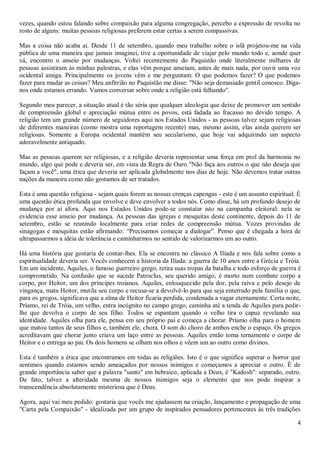 vezes, quando estou falando sobre compaixão para alguma congregação, percebo a expressão de revolta no
rosto de alguns: muitas pessoas religiosas preferem estar certas a serem compassivas.

Mas a coisa não acaba aí. Desde 11 de setembro, quando meu trabalho sobre o islã projetou-me na vida
pública de uma maneira que jamais imaginei, tive a oportunidade de viajar pelo mundo todo e, aonde quer
vá, encontro o anseio por mudanças. Voltei recentemente do Paquistão onde literalmente milhares de
pessoas assistiram às minhas palestras, e elas vêm porque anseiam, antes de mais nada, por ouvir uma voz
ocidental amiga. Principalmente os jovens vêm e me perguntam: O que podemos fazer? O que podemos
fazer para mudar as coisas? Meu anfitrião no Paquistão me disse: "Não seja demasiado gentil conosco. Diga-
nos onde estamos errando. Vamos conversar sobre onde a religião está falhando".

Segundo meu parecer, a situação atual é tão séria que qualquer ideologia que deixe de promover um sentido
de compreensão global e apreciação mútua entre os povos, está fadada ao fracasso no devido tempo. A
religião tem um grande número de seguidores aqui nos Estados Unidos - as pessoas talvez sejam religiosas
de diferentes maneiras (como mostra uma reportagem recente) mas, mesmo assim, elas ainda querem ser
religiosas. Somente a Europa ocidental mantém seu secularismo, que hoje vai adquirindo um aspecto
adoravelmente antiquado.

Mas as pessoas querem ser religiosas, e a religião deveria representar uma força em prol da harmonia no
mundo, algo que pode e deveria ser, em vista da Regra de Ouro "Não faça aos outros o que não deseja que
façam a você", uma ética que deveria ser aplicada globalmente nos dias de hoje. Não devemos tratar outras
nações da maneira como não gostamos de ser tratados.

Esta é uma questão religiosa - sejam quais forem as nossas crenças capengas - este é um assunto espiritual. É
uma questão ética profunda que envolve e deve envolver a todos nós. Como disse, há um profundo desejo de
mudança por aí afora. Aqui nos Estados Unidos pode-se constatar isto na campanha eleitoral: nela se
evidencia esse anseio por mudança. As pessoas das igrejas e mesquitas deste continente, depois do 11 de
setembro, estão se reunindo localmente para criar redes de compreensão mútua. Vozes provindas de
sinagogas e mesquitas estão afirmando: “Precisamos começar a dialogar". Penso que é chegada a hora de
ultrapassarmos a idéia de tolerância e caminharmos no sentido de valorizarmos um ao outro.

Há uma história que gostaria de contar-lhes. Ela se encontra no clássico A Ilíada e nos fala sobre como a
espiritualidade deveria ser. Vocês conhecem a historia da Ilíada: a guerra de 10 anos entre a Grécia e Tróia.
Em um incidente, Aquiles, o famoso guerreiro grego, retira suas tropas da batalha e todo esforço de guerra é
comprometido. Na confusão que se sucede Patroclus, seu querido amigo, é morto num combate corpo a
corpo, por Heitor, um dos príncipes troianos. Aquiles, enlouquecido pela dor, pela raiva e pelo desejo de
vingança, mata Heitor, mutila seu corpo e recusa-se a devolvê-lo para que seja enterrado pela família o que,
para os gregos, significava que a alma de Heitor ficaria perdida, condenada a vagar eternamente. Certa noite,
Príamo, rei de Tróia, um velho, entra incógnito no campo grego, caminha até a tenda de Aquiles para pedir-
lhe que devolva o corpo de seu filho. Todos se espantam quando o velho tira o capuz revelando sua
identidade. Aquiles olha para ele, pensa em seu próprio pai e começa a chorar. Príamo olha para o homem
que matou tantos de seus filhos e, também ele, chora. O som do choro de ambos enche o espaço. Os gregos
acreditavam que chorar junto criava um laço entre as pessoas. Aquiles então toma ternamente o corpo de
Heitor e o entrega ao pai. Os dois homens se olham nos olhos e vêem um ao outro como divinos.

Esta é também a ética que encontramos em todas as religiões. Isto é o que significa superar o horror que
sentimos quando estamos sendo ameaçados por nossos inimigos e começamos a apreciar o outro. È de
grande importância saber que a palavra "santo" em hebraico, aplicada a Deus, é "Kadosh": separado, outro.
De fato, talvez a alteridade mesma de nossos inimigos seja o elemento que nos pode inspirar a
transcendência absolutamente misteriosa que é Deus.

Agora, aqui vai meu pedido: gostaria que vocês me ajudassem na criação, lançamento e propagação de uma
"Carta pela Compaixão" - idealizada por um grupo de inspirados pensadores pertencentes às três tradições

                                                                                                           4
 