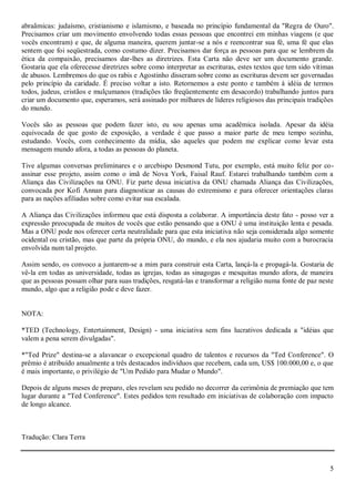abraãmicas: judaísmo, cristianismo e islamismo, e baseada no princípio fundamental da "Regra de Ouro".
Precisamos criar um movimento envolvendo todas essas pessoas que encontrei em minhas viagens (e que
vocês encontram) e que, de alguma maneira, querem juntar-se a nós e reencontrar sua fé, uma fé que elas
sentem que foi seqüestrada, como costumo dizer. Precisamos dar força as pessoas para que se lembrem da
ética da compaixão, precisamos dar-lhes as diretrizes. Esta Carta não deve ser um documento grande.
Gostaria que ela oferecesse diretrizes sobre como interpretar as escrituras, estes textos que tem sido vítimas
de abusos. Lembremos do que os rabis e Agostinho disseram sobre como as escrituras devem ser governadas
pelo princípio da caridade. É preciso voltar a isto. Retornemos a este ponto e também à idéia de termos
todos, judeus, cristãos e mulçumanos (tradições tão freqüentemente em desacordo) trabalhando juntos para
criar um documento que, esperamos, será assinado por milhares de líderes religiosos das principais tradições
do mundo.

Vocês são as pessoas que podem fazer isto, eu sou apenas uma acadêmica isolada. Apesar da idéia
equivocada de que gosto de exposição, a verdade é que passo a maior parte de meu tempo sozinha,
estudando. Vocês, com conhecimento da mídia, são aqueles que podem me explicar como levar esta
mensagem mundo afora, a todas as pessoas do planeta.

Tive algumas conversas preliminares e o arcebispo Desmond Tutu, por exemplo, está muito feliz por co-
assinar esse projeto, assim como o imã de Nova York, Faisal Rauf. Estarei trabalhando também com a
Aliança das Civilizações na ONU. Fiz parte dessa iniciativa da ONU chamada Aliança das Civilizações,
convocada por Kofi Annan para diagnosticar as causas do extremismo e para oferecer orientações claras
para as nações afiliadas sobre como evitar sua escalada.

A Aliança das Civilizações informou que está disposta a colaborar. A importância deste fato - posso ver a
expressão preocupada de muitos de vocês que estão pensando que a ONU é uma instituição lenta e pesada.
Mas a ONU pode nos oferecer certa neutralidade para que esta iniciativa não seja considerada algo somente
ocidental ou cristão, mas que parte da própria ONU, do mundo, e ela nos ajudaria muito com a burocracia
envolvida num tal projeto.

Assim sendo, os convoco a juntarem-se a mim para construir esta Carta, lançá-la e propagá-la. Gostaria de
vê-la em todas as universidade, todas as igrejas, todas as sinagogas e mesquitas mundo afora, de maneira
que as pessoas possam olhar para suas tradições, resgatá-las e transformar a religião numa fonte de paz neste
mundo, algo que a religião pode e deve fazer.


NOTA:

*TED (Technology, Entertainment, Design) - uma iniciativa sem fins lucrativos dedicada a "idéias que
valem a pena serem divulgadas".

*"Ted Prize" destina-se a alavancar o excepcional quadro de talentos e recursos da "Ted Conference". O
prêmio é atribuído anualmente a três destacados indivíduos que recebem, cada um, US$ 100.000,00 e, o que
é mais importante, o privilégio de "Um Pedido para Mudar o Mundo".

Depois de alguns meses de preparo, eles revelam seu pedido no decorrer da cerimônia de premiação que tem
lugar durante a "Ted Conference". Estes pedidos tem resultado em iniciativas de colaboração com impacto
de longo alcance.



Tradução: Clara Terra



                                                                                                            5
 