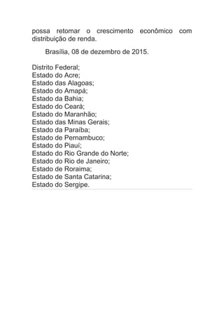 possa retomar o crescimento econômico com
distribuição de renda.
Brasília, 08 de dezembro de 2015.
Distrito Federal;
Estado do Acre;
Estado das Alagoas;
Estado do Amapá;
Estado da Bahia;
Estado do Ceará;
Estado do Maranhão;
Estado das Minas Gerais;
Estado da Paraíba;
Estado de Pernambuco;
Estado do Piauí;
Estado do Rio Grande do Norte;
Estado do Rio de Janeiro;
Estado de Roraima;
Estado de Santa Catarina;
Estado do Sergipe.
 