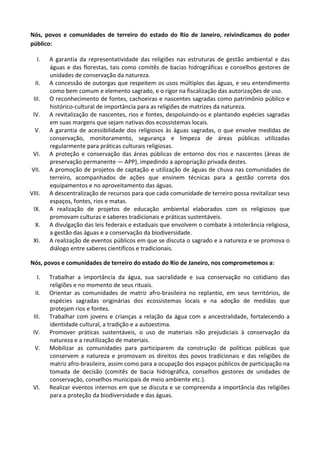 Nós,	
   povos	
   e	
   comunidades	
   de	
   terreiro	
   do	
   estado	
   do	
   Rio	
   de	
   Janeiro,	
   reivindicamos	
   do	
   poder	
  
público:	
  

        I.    A	
   garantia	
   da	
   representatividade	
   das	
   religiões	
   nas	
   estruturas	
   de	
   gestão	
   ambiental	
   e	
   das	
  
              águas	
   e	
   das	
   florestas,	
   tais	
   como	
   comitês	
   de	
   bacias	
   hidrográficas	
   e	
   conselhos	
   gestores	
   de	
  
              unidades	
  de	
  conservação	
  da	
  natureza.	
  
       II.    A	
  concessão	
  de	
  outorgas	
  que	
  respeitem	
  os	
  usos	
  múltiplos	
  das	
  águas,	
  e	
  seu	
  entendimento	
  
              como	
  bem	
  comum	
  e	
  elemento	
  sagrado,	
  e	
  o	
  rigor	
  na	
  fiscalização	
  das	
  autorizações	
  de	
  uso.	
  
       III.   O	
  reconhecimento	
  de	
  fontes,	
  cachoeiras	
  e	
  nascentes	
  sagradas	
  como	
  patrimônio	
  público	
  e	
  
              histórico-­‐cultural	
  de	
  importância	
  para	
  as	
  religiões	
  de	
  matrizes	
  da	
  natureza.	
  
       IV.    A	
  revitalização	
  de	
  nascentes,	
  rios	
  e	
  fontes,	
  despoluindo-­‐os	
  e	
  plantando	
  espécies	
  sagradas	
  
              em	
  suas	
  margens	
  que	
  sejam	
  nativas	
  dos	
  ecossistemas	
  locais.	
  
       V.     A	
   garantia	
   de	
   acessibilidade	
   dos	
   religiosos	
   às	
   águas	
   sagradas,	
   o	
   que	
   envolve	
   medidas	
   de	
  
              conservação,	
   monitoramento,	
   segurança	
   e	
   limpeza	
   de	
   áreas	
   públicas	
   utilizadas	
  
              regularmente	
  para	
  práticas	
  culturais	
  religiosas.	
  
       VI.    A	
   proteção	
   e	
   conservação	
   das	
   áreas	
   públicas	
   de	
   entorno	
   dos	
   rios	
   e	
   nascentes	
   (áreas	
   de	
  
              preservação	
  permanente	
  —	
  APP),	
  impedindo	
  a	
  apropriação	
  privada	
  destes.	
  
   VII.       A	
  promoção	
  de	
  projetos	
  de	
  captação	
  e	
  utilização	
  de	
  águas	
  de	
  chuva	
  nas	
  comunidades	
  de	
  
              terreiro,	
   acompanhados	
   de	
   ações	
   que	
   ensinem	
   técnicas	
   para	
   a	
   gestão	
   correta	
   dos	
  
              equipamentos	
  e	
  no	
  aproveitamento	
  das	
  águas.	
  
VIII.         A	
  descentralização	
  de	
  recursos	
  para	
  que	
  cada	
  comunidade	
  de	
  terreiro	
  possa	
  revitalizar	
  seus	
  
              espaços,	
  fontes,	
  rios	
  e	
  matas.	
  
       IX.    A	
   realização	
   de	
   projetos	
   de	
   educação	
   ambiental	
   elaborados	
   com	
   os	
   religiosos	
   que	
  
              promovam	
  culturas	
  e	
  saberes	
  tradicionais	
  e	
  práticas	
  sustentáveis.	
  
       X.     A	
  divulgação	
  das	
  leis	
  federais	
  e	
  estaduais	
  que	
  envolvem	
  o	
  combate	
  à	
  intolerância	
  religiosa,	
  
              a	
  gestão	
  das	
  águas	
  e	
  a	
  conservação	
  da	
  biodiversidade.	
  
       XI.    A	
   realização	
   de	
   eventos	
   públicos	
   em	
   que	
   se	
   discuta	
   o	
   sagrado	
   e	
   a	
   natureza	
   e	
   se	
   promova	
   o	
  
              diálogo	
  entre	
  saberes	
  científicos	
  e	
  tradicionais.	
  

Nós,	
  povos	
  e	
  comunidades	
  de	
  terreiro	
  do	
  estado	
  do	
  Rio	
  de	
  Janeiro,	
  nos	
  comprometemos	
  a:	
  

        I.    Trabalhar	
   a	
   importância	
   da	
   água,	
   sua	
   sacralidade	
   e	
   sua	
   conservação	
   no	
   cotidiano	
   das	
  
              religiões	
  e	
  no	
  momento	
  de	
  seus	
  rituais.	
  
       II.    Orientar	
   as	
   comunidades	
   de	
   matriz	
   afro-­‐brasileira	
   no	
   replantio,	
   em	
   seus	
   territórios,	
   de	
  
              espécies	
   sagradas	
   originárias	
   dos	
   ecossistemas	
   locais	
   e	
   na	
   adoção	
   de	
   medidas	
   que	
  
              protejam	
  rios	
  e	
  fontes.	
  
       III.   Trabalhar	
   com	
   jovens	
   e	
   crianças	
   a	
   relação	
   da	
   água	
   com	
   a	
   ancestralidade,	
   fortalecendo	
   a	
  
              identidade	
  cultural,	
  a	
  tradição	
  e	
  a	
  autoestima.	
  
       IV.    Promover	
   práticas	
   sustentáveis,	
   o	
   uso	
   de	
   materiais	
   não	
   prejudiciais	
   à	
   conservação	
   da	
  
              natureza	
  e	
  a	
  reutilização	
  de	
  materiais.	
  
       V.     Mobilizar	
   as	
   comunidades	
   para	
   participarem	
   da	
   construção	
   de	
   políticas	
   públicas	
   que	
  
              conservem	
   a	
   natureza	
   e	
   promovam	
   os	
   direitos	
   dos	
   povos	
   tradicionais	
   e	
   das	
   religiões	
   de	
  
              matriz	
  afro-­‐brasileira,	
  assim	
  como	
  para	
  a	
  ocupação	
  dos	
  espaços	
  públicos	
  de	
  participação	
  na	
  
              tomada	
   de	
   decisão	
   (comitês	
   de	
   bacia	
   hidrográfica,	
   conselhos	
   gestores	
   de	
   unidades	
   de	
  
              conservação,	
  conselhos	
  municipais	
  de	
  meio	
  ambiente	
  etc.).	
  
       VI.    Realizar	
  eventos	
  internos	
  em	
  que	
  se	
  discuta	
  e	
  se	
  compreenda	
  a	
  importância	
  das	
  religiões	
  
              para	
  a	
  proteção	
  da	
  biodiversidade	
  e	
  das	
  águas.	
  

	
  
 