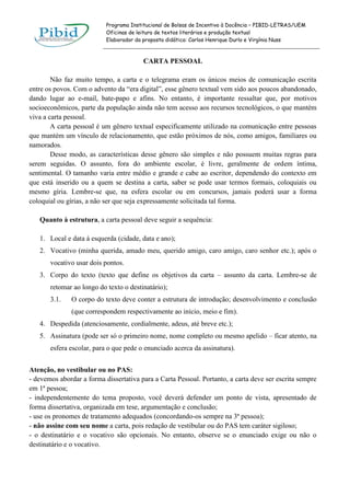 Programa Institucional de Bolsas de Incentivo à Docência – PIBID-LETRAS/UEM
Oficinas de leitura de textos literários e produção textual
Elaborador da proposta didática: Carlos Henrique Durlo e Virgínia Nuss

CARTA PESSOAL
Não faz muito tempo, a carta e o telegrama eram os únicos meios de comunicação escrita
entre os povos. Com o advento da “era digital”, esse gênero textual vem sido aos poucos abandonado,
dando lugar ao e-mail, bate-papo e afins. No entanto, é importante ressaltar que, por motivos
socioeconômicos, parte da população ainda não tem acesso aos recursos tecnológicos, o que mantém
viva a carta pessoal.
A carta pessoal é um gênero textual especificamente utilizado na comunicação entre pessoas
que mantém um vínculo de relacionamento, que estão próximos de nós, como amigos, familiares ou
namorados.
Desse modo, as características desse gênero são simples e não possuem muitas regras para
serem seguidas. O assunto, fora do ambiente escolar, é livre, geralmente de ordem íntima,
sentimental. O tamanho varia entre médio e grande e cabe ao escritor, dependendo do contexto em
que está inserido ou a quem se destina a carta, saber se pode usar termos formais, coloquiais ou
mesmo gíria. Lembre-se que, na esfera escolar ou em concursos, jamais poderá usar a forma
coloquial ou gírias, a não ser que seja expressamente solicitada tal forma.
Quanto à estrutura, a carta pessoal deve seguir a sequência:
1. Local e data à esquerda (cidade, data e ano);
2. Vocativo (minha querida, amado meu, querido amigo, caro amigo, caro senhor etc.); após o
vocativo usar dois pontos.
3. Corpo do texto (texto que define os objetivos da carta – assunto da carta. Lembre-se de
retomar ao longo do texto o destinatário);
3.1.

O corpo do texto deve conter a estrutura de introdução; desenvolvimento e conclusão
(que correspondem respectivamente ao início, meio e fim).

4. Despedida (atenciosamente, cordialmente, adeus, até breve etc.);
5. Assinatura (pode ser só o primeiro nome, nome completo ou mesmo apelido – ficar atento, na
esfera escolar, para o que pede o enunciado acerca da assinatura).
Atenção, no vestibular ou no PAS:
- devemos abordar a forma dissertativa para a Carta Pessoal. Portanto, a carta deve ser escrita sempre
em 1ª pessoa;
- independentemente do tema proposto, você deverá defender um ponto de vista, apresentado de
forma dissertativa, organizada em tese, argumentação e conclusão;
- use os pronomes de tratamento adequados (concordando-os sempre na 3ª pessoa);
- não assine com seu nome a carta, pois redação de vestibular ou do PAS tem caráter sigiloso;
- o destinatário e o vocativo são opcionais. No entanto, observe se o enunciado exige ou não o
destinatário e o vocativo.

 