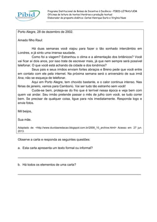 Programa Institucional de Bolsas de Incentivo à Docência – PIBID-LETRAS/UEM
Oficinas de leitura de textos literários e produção textual
Elaborador da proposta didática: Carlos Henrique Durlo e Virgínia Nuss

Porto Alegre, 28 de dezembro de 2002.
Amado filho Raul:
Há duas semanas você viajou para fazer o tão sonhado intercâmbio em
Londres, e já sinto uma imensa saudade.
Como foi a viagem? Estranhou o clima e a alimentação dos britânicos? Você
vai ficar aí dois anos, por isso trate de escrever mais, já que nem sempre será possível
telefonar. O que você está achando da cidade e dos londrinos?
Seus pais e seus irmãos enviam fortes abraços e Breno pede que você entre
em contato com ele pela internet. Na próxima semana será o aniversário de sua irmã
Ana; não se esqueça de telefonar.
Aqui em Porto Alegre, tem chovido bastante, e o calor continua intenso. Nas
férias de janeiro, vamos para Camboriú. Vai ser tudo tão estranho sem você!
Cuide-se bem, proteja-se do frio que é terrível nessa época e veja bem com
quem vai andar. Seu irmão pretende passar o mês de julho com você, se tudo correr
bem. Se precisar de qualquer coisa, ligue para nós imediatamente. Responda logo e
envie fotos.
Mil beijos,
Sua mãe.
Adaptado de: <http://www.duvidasredacao.blogspot.com.br/2009_10_archive.html> Acesso em: 27 jun.
2013.

Observe a carta e responda as seguintes questões:
a. Esta carta apresenta um texto formal ou informal?
______________________________________________________________________
b. Há todos os elementos de uma carta?
______________________________________________________________________

 