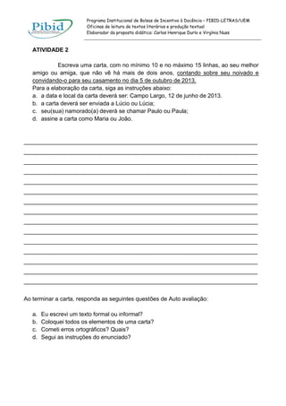 Programa Institucional de Bolsas de Incentivo à Docência – PIBID-LETRAS/UEM
Oficinas de leitura de textos literários e produção textual
Elaborador da proposta didática: Carlos Henrique Durlo e Virgínia Nuss

ATIVIDADE 2
Escreva uma carta, com no mínimo 10 e no máximo 15 linhas, ao seu melhor
amigo ou amiga, que não vê há mais de dois anos, contando sobre seu noivado e
convidando-o para seu casamento no dia 5 de outubro de 2013.
Para a elaboração da carta, siga as instruções abaixo:
a. a data e local da carta deverá ser: Campo Largo, 12 de junho de 2013.
b. a carta deverá ser enviada a Lúcio ou Lúcia;
c. seu(sua) namorado(a) deverá se chamar Paulo ou Paula;
d. assine a carta como Maria ou João.

_________________________________________________________________________
_________________________________________________________________________
_________________________________________________________________________
_________________________________________________________________________
_________________________________________________________________________
_________________________________________________________________________
_________________________________________________________________________
_________________________________________________________________________
_________________________________________________________________________
_________________________________________________________________________
_________________________________________________________________________
_________________________________________________________________________
_________________________________________________________________________
_________________________________________________________________________
_________________________________________________________________________
Ao terminar a carta, responda as seguintes questões de Auto avaliação:
a.
b.
c.
d.

Eu escrevi um texto formal ou informal?
Coloquei todos os elementos de uma carta?
Cometi erros ortográficos? Quais?
Segui as instruções do enunciado?

 