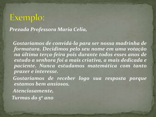 Prezada Professora Maria Celia,
Gostaríamos de convidá-la para ser nossa madrinha de
formatura. Decidimos pelo seu nome em uma votação
na última terça-feira pois durante todos esses anos de
estudo a senhora foi a mais criativa, a mais dedicada e
paciente. Nunca estudamos matemática com tanto
prazer e interesse.
Gostaríamos de receber logo sua resposta porque
estamos bem ansiosos.
Atenciosamente,
Turmas do 5o ano
 
