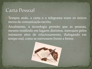  Tempos atrás, a carta e o telegrama eram os únicos
meios de comunicação escrita.
 Atualmente, a tecnologia permite que as pessoas,
mesmo residindo em lugares distintos, interajam pelos
inúmeros sites de relacionamento, dialogando em
tempo real, como se estivessem frente a frente.
 