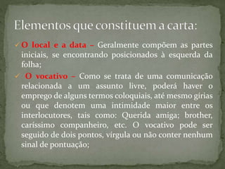  O local e a data – Geralmente compõem as partes
iniciais, se encontrando posicionados à esquerda da
folha;
 O vocativo – Como se trata de uma comunicação
relacionada a um assunto livre, poderá haver o
emprego de alguns termos coloquiais, até mesmo gírias
ou que denotem uma intimidade maior entre os
interlocutores, tais como: Querida amiga; brother,
caríssimo companheiro, etc. O vocativo pode ser
seguido de dois pontos, vírgula ou não conter nenhum
sinal de pontuação;
 