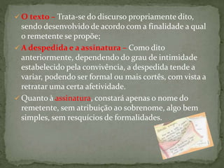 O texto – Trata-se do discurso propriamente dito,
sendo desenvolvido de acordo com a finalidade a qual
o remetente se propõe;
 A despedida e a assinatura – Como dito
anteriormente, dependendo do grau de intimidade
estabelecido pela convivência, a despedida tende a
variar, podendo ser formal ou mais cortês, com vista a
retratar uma certa afetividade.
 Quanto à assinatura, constará apenas o nome do
remetente, sem atribuição ao sobrenome, algo bem
simples, sem resquícios de formalidades.
 