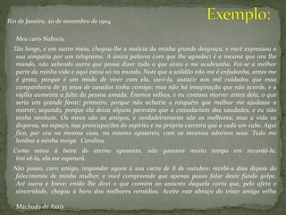 Rio de Janeiro, 20 de novembro de 1904
Meu caro Nabuco,
Tão longe, e em outro meio, chegou-lhe a notícia da minha grande desgraça, e você expressou a
sua simpatia por um telegrama. A única palavra com que lhe agradeci é a mesma que ora lhe
mando, não sabendo outra que possa dizer tudo o que sinto e me acabrunha. Foi-se a melhor
parte da minha vida e aqui estou só no mundo. Note que a solidão não me é enfadonha, antes me
é grata, porque é um modo de viver com ela, ouvi-la, assistir aos mil cuidados que essa
companheira de 35 anos de casados tinha comigo; mas não há imaginação que não acorde, e a
vigília aumenta a falta da pessoa amada. Éramos velhos, e eu contava morrer antes dela, o que
seria um grande favor; primeiro, porque não acharia a ninguém que melhor me ajudasse a
morrer; segundo, porque ela deixa alguns parentes que a consolariam das saudades, e eu não
tenho nenhum. Os meus são os amigos, e verdadeiramente são os melhores; mas a vida os
dispersa, no espaço, nas preocupações do espírito e na própria carreira que a cada um cabe. Aqui
fico, por ora na mesma casa, no mesmo aposento, com os mesmos adornos seus. Tudo me
lembra a minha meiga Carolina.
Como estou à beira do eterno aposento, não gastarei muito tempo em recordá-la.
Irei vê-la, ela me esperará.
Não posso, caro amigo, responder agora à sua carta de 8 de outubro; recebi-a dias depois do
falecimento de minha mulher, e você compreende que apenas posso falar deste fundo golpe.
Até outra e breve; então lhe direi o que convém ao assunto daquela carta que, pelo afeto e
sinceridade, chegou à hora dos melhores remédios. Aceite este abraço do triste amigo velho
Machado de Assis
 
