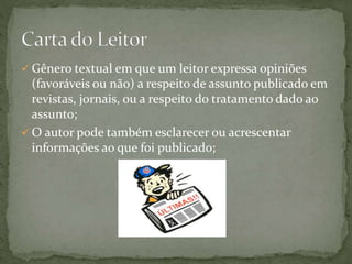  Gênero textual em que um leitor expressa opiniões
(favoráveis ou não) a respeito de assunto publicado em
revistas, jornais, ou a respeito do tratamento dado ao
assunto;
 O autor pode também esclarecer ou acrescentar
informações ao que foi publicado;
 
