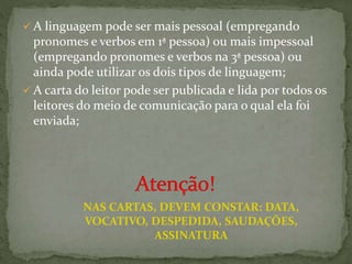  A linguagem pode ser mais pessoal (empregando
pronomes e verbos em 1ª pessoa) ou mais impessoal
(empregando pronomes e verbos na 3ª pessoa) ou
ainda pode utilizar os dois tipos de linguagem;
 A carta do leitor pode ser publicada e lida por todos os
leitores do meio de comunicação para o qual ela foi
enviada;
NAS CARTAS, DEVEM CONSTAR: DATA,
VOCATIVO, DESPEDIDA, SAUDAÇÕES,
ASSINATURA
 